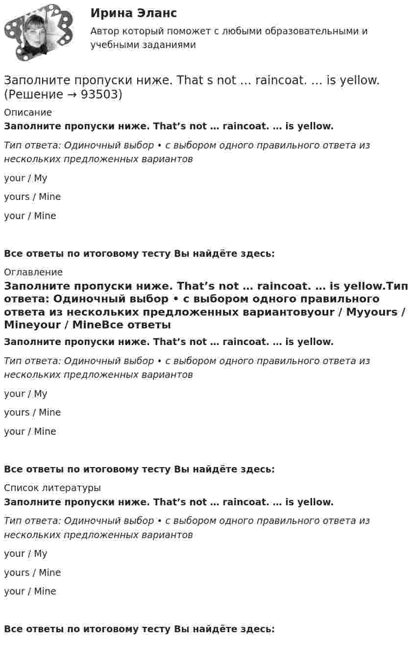      
            Описание
            Заполните пропуски ниже. That’s not … raincoat. … is yellow.Тип ответа: Одиночный выбор • с выбором одного правильного ответа из нескольких предложенных вариантовyour / Myyours / Mineyour / MineВсе ответы по итоговому тесту Вы найдёте здесь:  
            Оглавление
            Заполните пропуски ниже. That’s not … raincoat. … is yellow.Тип ответа: Одиночный выбор • с выбором одного правильного ответа из нескольких предложенных вариантовyour / Myyours / Mineyour / MineВсе ответы по итоговому тесту Вы найдёте здесь:  
            Список литературы
            Заполните пропуски ниже. That’s not … raincoat. … is yellow.Тип ответа: Одиночный выбор • с выбором одного правильного ответа из нескольких предложенных вариантовyour / Myyours / Mineyour / MineВсе ответы по итоговому тесту Вы найдёте здесь:  
            
            
            Заполните пропуски ниже. Sonia … practise so much if she wants to take part in the marathon. Заполните пропуски ниже. That s not … raincoat. … is yellow.Заполните пропуски ниже. The baby is sleeping. You … not shout.Заполните пропуски ниже. There s not … petrol in his car. Заполните пропуски ниже. They have two children. What are … names?Заполните пропуски ниже. They have two children. What are … names?Заполните пропуски ниже. This is the end of the course. The students … a test. Заполните пропуски ниже. It s … problem, not ...Заполните пропуски ниже. I … want to go out. It … raining.Заполните пропуски ниже. Let s drink some yogurt. But we haven t got much of it. There s very … at home. Заполните пропуски ниже. Mary was late and they … wait for her. Заполните пропуски ниже. Mr. Jackson sells a lot of English books but … Russian magazines.Заполните пропуски ниже. Readers … return books on or before the date stamped below. Заполните пропуски ниже. Samuel is not often at home. He … a lot in his job. 