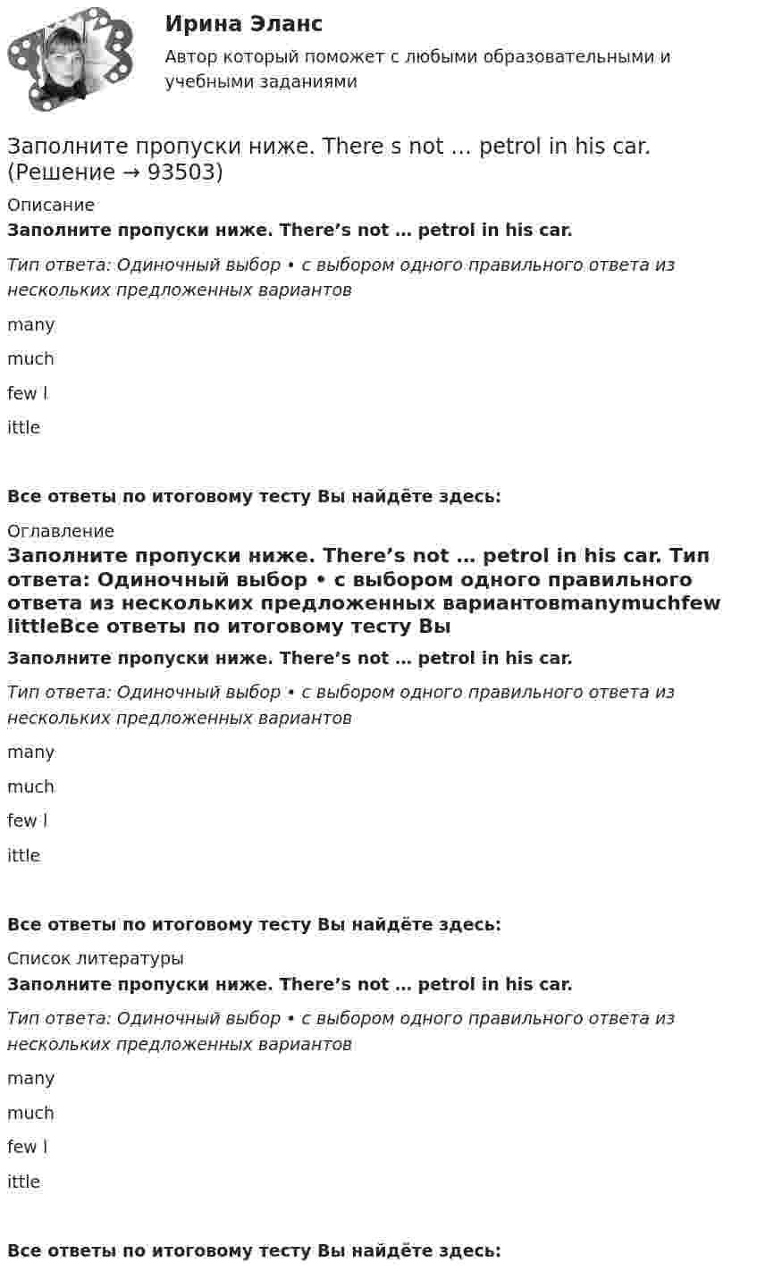      
            Описание
            Заполните пропуски ниже. There’s not … petrol in his car. Тип ответа: Одиночный выбор • с выбором одного правильного ответа из нескольких предложенных вариантовmanymuchfew littleВсе ответы по итоговому тесту Вы найдёте здесь:  
            Оглавление
            Заполните пропуски ниже. There’s not … petrol in his car. Тип ответа: Одиночный выбор • с выбором одного правильного ответа из нескольких предложенных вариантовmanymuchfew littleВсе ответы по итоговому тесту Вы найдёте здесь:  
            Список литературы
            Заполните пропуски ниже. There’s not … petrol in his car. Тип ответа: Одиночный выбор • с выбором одного правильного ответа из нескольких предложенных вариантовmanymuchfew littleВсе ответы по итоговому тесту Вы найдёте здесь:  
            
            
            Заполните пропуски ниже. The baby is sleeping. You … not shout.Заполните пропуски ниже. There s not … petrol in his car. Заполните пропуски ниже. They have two children. What are … names?Заполните пропуски ниже. They have two children. What are … names?Заполните пропуски ниже. This is the end of the course. The students … a test. Заполните пропуски ниже. Tim gave me a letter to post. I … not forget to post it. Заполните пропуски ниже. We … not afford to pay the bill. Заполните пропуски ниже. Let s drink some yogurt. But we haven t got much of it. There s very … at home. Заполните пропуски ниже. Mary was late and they … wait for her. Заполните пропуски ниже. Mr. Jackson sells a lot of English books but … Russian magazines.Заполните пропуски ниже. Readers … return books on or before the date stamped below. Заполните пропуски ниже. Samuel is not often at home. He … a lot in his job. Заполните пропуски ниже. She always asks me questions ... are difficult to answer. Заполните пропуски ниже. Sonia … practise so much if she wants to take part in the marathon. 