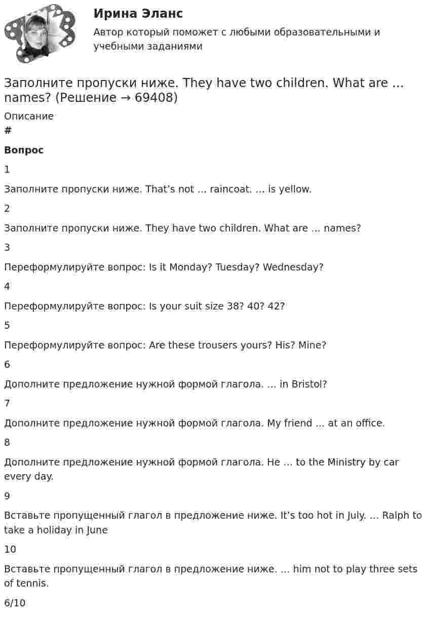     
            Описание
             # Вопрос    1 Заполните пропуски ниже. That’s not … raincoat. … is yellow.   2 Заполните пропуски ниже. They have two children. What are … names?   3 Переформулируйте вопрос: Is it Monday? Tuesday? Wednesday?   4 Переформулируйте вопрос: Is your suit size 38? 40? 42?   5 Переформулируйте вопрос: Are these trousers yours? His? Mine?   6 Дополните предложение нужной формой глагола. … in Bristol?   7 Дополните предложение нужной формой глагола. My friend … at an office.   8 Дополните предложение нужной формой глагола. He … to the Ministry by car every day.   9 Вставьте пропущенный глагол в предложение ниже. It’s too hot in July. … Ralph to take a holiday in June   10 Вставьте пропущенный глагол в предложение ниже. … him not to play three sets of tennis.  6/10   
            
            
            Заполните пропуски ниже. There s not … petrol in his car. Заполните пропуски ниже. They have two children. What are … names?Заполните пропуски ниже. They have two children. What are … names?Заполните пропуски ниже. This is the end of the course. The students … a test. Заполните пропуски ниже. Tim gave me a letter to post. I … not forget to post it. Заполните пропуски ниже. We … not afford to pay the bill. Заполните пропуски ниже. When a tyre is punctured the driver … change the wheel. Заполните пропуски ниже. Mary was late and they … wait for her. Заполните пропуски ниже. Mr. Jackson sells a lot of English books but … Russian magazines.Заполните пропуски ниже. Readers … return books on or before the date stamped below. Заполните пропуски ниже. Samuel is not often at home. He … a lot in his job. Заполните пропуски ниже. She always asks me questions ... are difficult to answer. Заполните пропуски ниже. Sonia … practise so much if she wants to take part in the marathon. Заполните пропуски ниже. That s not … raincoat. … is yellow.