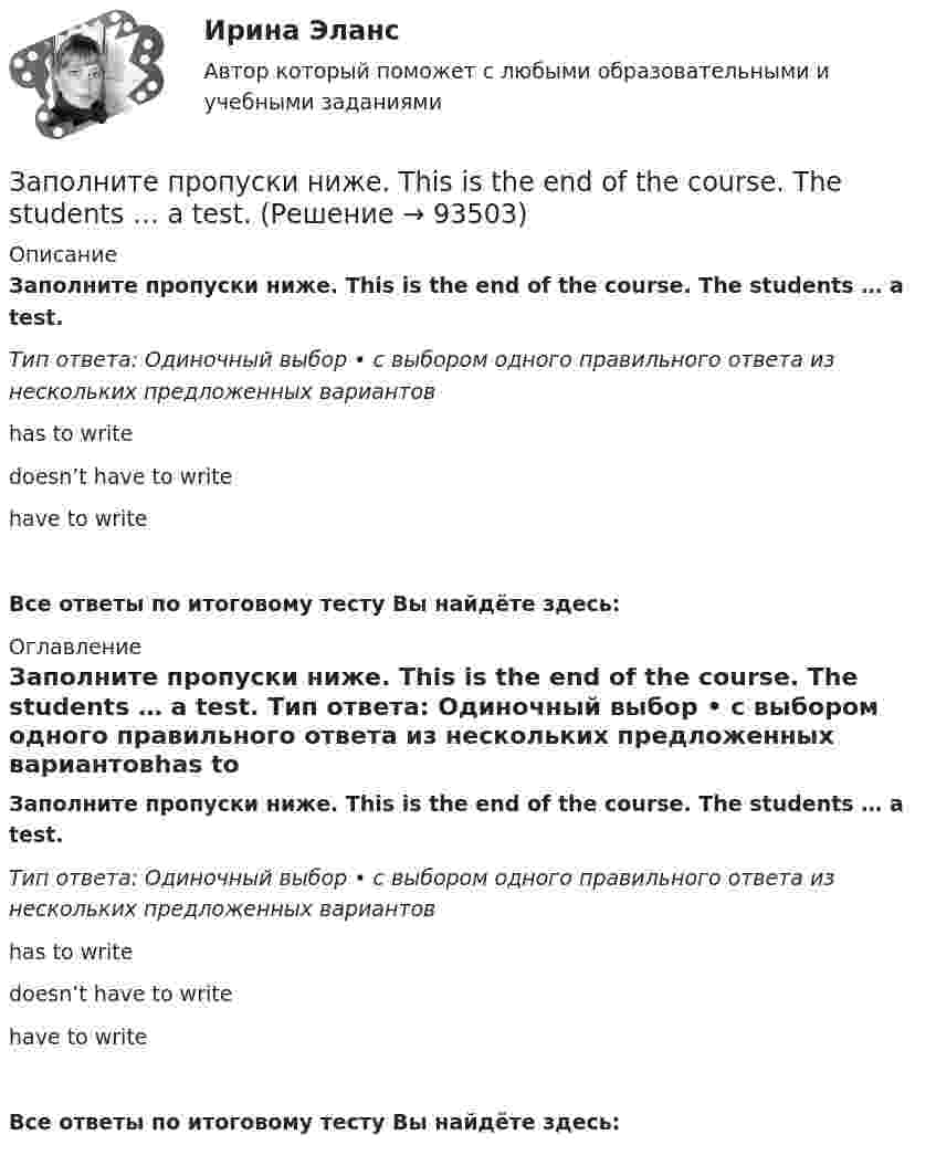      
            Описание
            Заполните пропуски ниже. This is the end of the course. The students … a test. Тип ответа: Одиночный выбор • с выбором одного правильного ответа из нескольких предложенных вариантовhas to write doesn’t have to write have to writeВсе ответы по итоговому тесту Вы найдёте здесь:  
            Оглавление
            Заполните пропуски ниже. This is the end of the course. The students … a test. Тип ответа: Одиночный выбор • с выбором одного правильного ответа из нескольких предложенных вариантовhas to write doesn’t have to write have to writeВсе ответы по итоговому тесту Вы найдёте здесь:   
            
            
            Заполните пропуски ниже. They have two children. What are … names?Заполните пропуски ниже. This is the end of the course. The students … a test. Заполните пропуски ниже. Tim gave me a letter to post. I … not forget to post it. Заполните пропуски ниже. We … not afford to pay the bill. Заполните пропуски ниже. When a tyre is punctured the driver … change the wheel. Заполните пропуски ниже. Where … you come from? From Canada.Заполните пропуски ниже. Why does he wear clothes ... are too small for him? Заполните пропуски ниже. Readers … return books on or before the date stamped below. Заполните пропуски ниже. Samuel is not often at home. He … a lot in his job. Заполните пропуски ниже. She always asks me questions ... are difficult to answer. Заполните пропуски ниже. Sonia … practise so much if she wants to take part in the marathon. Заполните пропуски ниже. That s not … raincoat. … is yellow.Заполните пропуски ниже. The baby is sleeping. You … not shout.Заполните пропуски ниже. There s not … petrol in his car. 