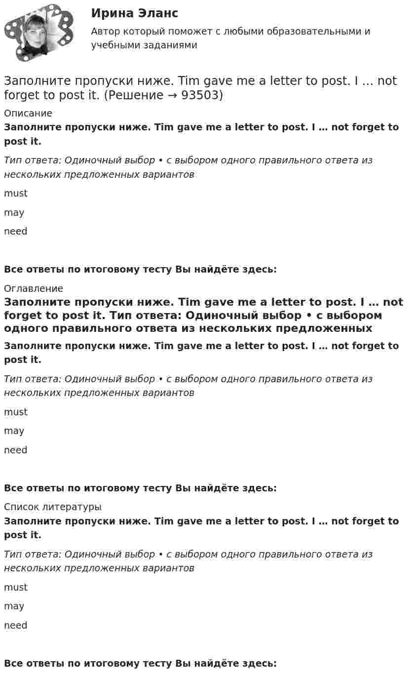      
            Описание
            Заполните пропуски ниже. Tim gave me a letter to post. I … not forget to post it. Тип ответа: Одиночный выбор • с выбором одного правильного ответа из нескольких предложенных вариантовmustmayneedВсе ответы по итоговому тесту Вы найдёте здесь:  
            Оглавление
            Заполните пропуски ниже. Tim gave me a letter to post. I … not forget to post it. Тип ответа: Одиночный выбор • с выбором одного правильного ответа из нескольких предложенных вариантовmustmayneedВсе ответы по итоговому тесту Вы найдёте здесь:  
            Список литературы
            Заполните пропуски ниже. Tim gave me a letter to post. I … not forget to post it. Тип ответа: Одиночный выбор • с выбором одного правильного ответа из нескольких предложенных вариантовmustmayneedВсе ответы по итоговому тесту Вы найдёте здесь:  
            
            
            Заполните пропуски ниже. This is the end of the course. The students … a test. Заполните пропуски ниже. Tim gave me a letter to post. I … not forget to post it. Заполните пропуски ниже. We … not afford to pay the bill. Заполните пропуски ниже. When a tyre is punctured the driver … change the wheel. Заполните пропуски ниже. Where … you come from? From Canada.Заполните пропуски ниже. Why does he wear clothes ... are too small for him? Заполните пропуски ниже. You … pay your bills in restaurants. Заполните пропуски ниже. Samuel is not often at home. He … a lot in his job. Заполните пропуски ниже. She always asks me questions ... are difficult to answer. Заполните пропуски ниже. Sonia … practise so much if she wants to take part in the marathon. Заполните пропуски ниже. That s not … raincoat. … is yellow.Заполните пропуски ниже. The baby is sleeping. You … not shout.Заполните пропуски ниже. There s not … petrol in his car. Заполните пропуски ниже. They have two children. What are … names?