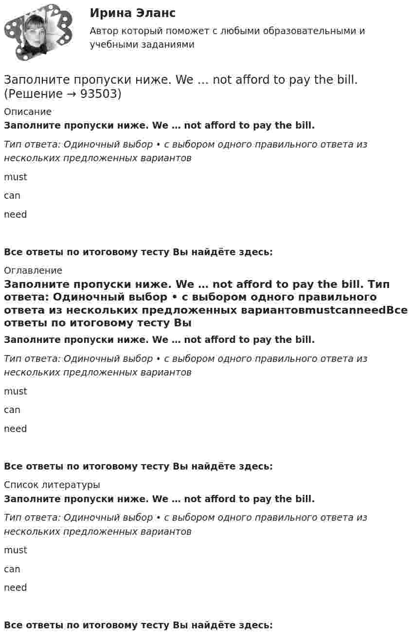      
            Описание
            Заполните пропуски ниже. We … not afford to pay the bill. Тип ответа: Одиночный выбор • с выбором одного правильного ответа из нескольких предложенных вариантовmustcanneedВсе ответы по итоговому тесту Вы найдёте здесь:  
            Оглавление
            Заполните пропуски ниже. We … not afford to pay the bill. Тип ответа: Одиночный выбор • с выбором одного правильного ответа из нескольких предложенных вариантовmustcanneedВсе ответы по итоговому тесту Вы найдёте здесь:  
            Список литературы
            Заполните пропуски ниже. We … not afford to pay the bill. Тип ответа: Одиночный выбор • с выбором одного правильного ответа из нескольких предложенных вариантовmustcanneedВсе ответы по итоговому тесту Вы найдёте здесь:  
            
            
            Заполните пропуски ниже. Tim gave me a letter to post. I … not forget to post it. Заполните пропуски ниже. We … not afford to pay the bill. Заполните пропуски ниже. When a tyre is punctured the driver … change the wheel. Заполните пропуски ниже. Where … you come from? From Canada.Заполните пропуски ниже. Why does he wear clothes ... are too small for him? Заполните пропуски ниже. You … pay your bills in restaurants. Заполните пропуски ниже местоимениями, если это необходимо. Fred, be careful!  Dont hurt … with the hammer. Заполните пропуски ниже. She always asks me questions ... are difficult to answer. Заполните пропуски ниже. Sonia … practise so much if she wants to take part in the marathon. Заполните пропуски ниже. That s not … raincoat. … is yellow.Заполните пропуски ниже. The baby is sleeping. You … not shout.Заполните пропуски ниже. There s not … petrol in his car. Заполните пропуски ниже. They have two children. What are … names?Заполните пропуски ниже. They have two children. What are … names?
