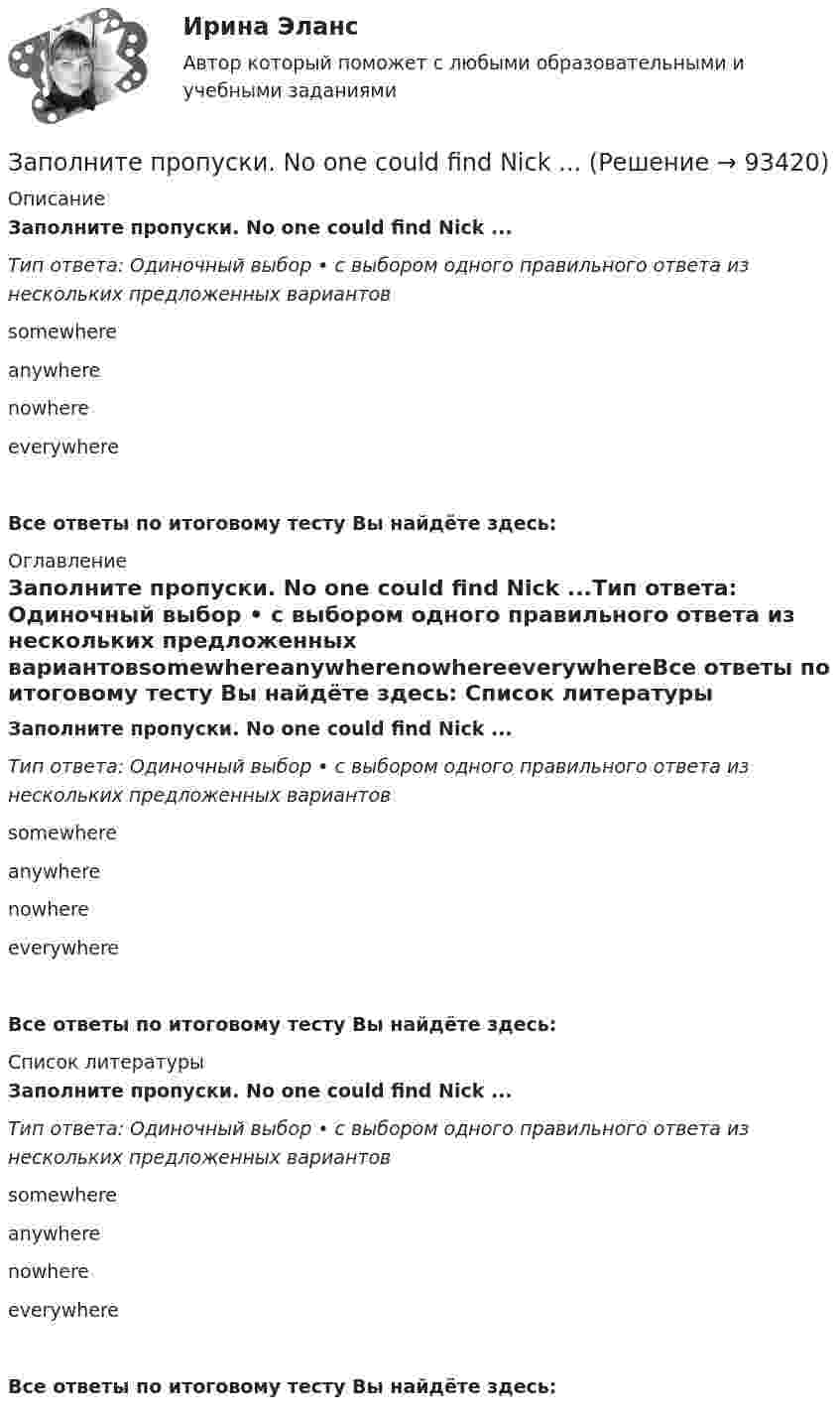      
            Описание
            Заполните пропуски. No one could find Nick ...Тип ответа: Одиночный выбор • с выбором одного правильного ответа из нескольких предложенных вариантовsomewhereanywherenowhereeverywhereВсе ответы по итоговому тесту Вы найдёте здесь:  
            Оглавление
            Заполните пропуски. No one could find Nick ...Тип ответа: Одиночный выбор • с выбором одного правильного ответа из нескольких предложенных вариантовsomewhereanywherenowhereeverywhereВсе ответы по итоговому тесту Вы найдёте здесь:  
            Список литературы
            Заполните пропуски. No one could find Nick ...Тип ответа: Одиночный выбор • с выбором одного правильного ответа из нескольких предложенных вариантовsomewhereanywherenowhereeverywhereВсе ответы по итоговому тесту Вы найдёте здесь:  
            
            
            Заполните пропуски. My father, … is an old sailor, often tells me stories about the sea.Заполните пропуски. No one could find Nick ...Заполните пропуски. … (not to forget) to bring me Walters calculator back on Monday!  He said, he … (to need) it in his everyday work. Заполните пропуски. She s very secretive. She never tells ... …Заполните пропуски. She … two sons.Заполните пропуски.… some apples in the plastic bag.Заполните пропуски. That s ... business, but ...Заполните пропуски. It was the … book I ve ever read.Заполните пропуски. I ve been working for Mr. Z and Co … last summer.Заполните пропуски. I ve started learning German, but I haven t got very far …Заполните пропуски. I work in hospital so I … uniform.Заполните пропуски. Janes friends have … left for the lecture. Shes … looking for her  notebook.Заполните пропуски. Jill … in Paris for 5 years but then she moved to London.Заполните пропуски.... must work hard if they want to pass exams.