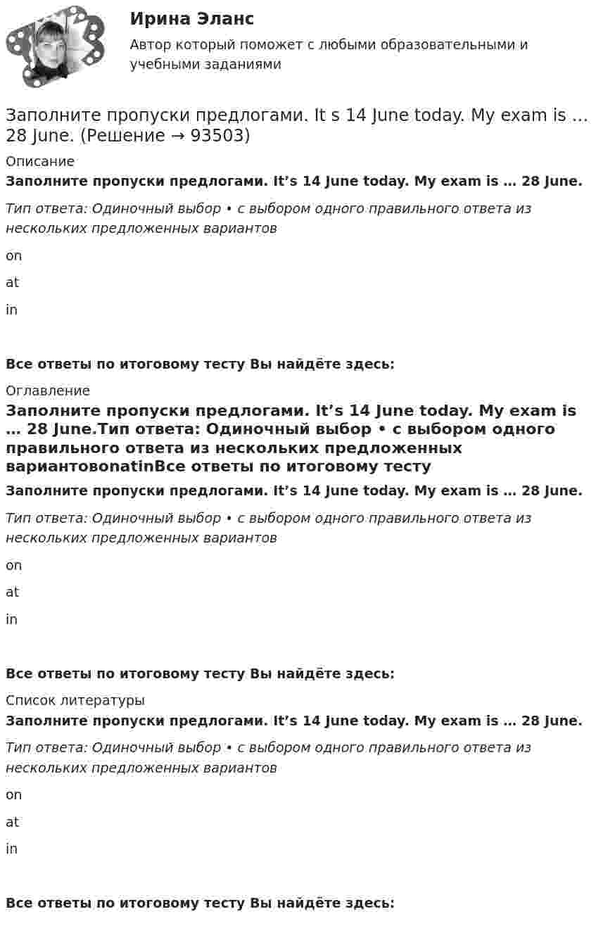      
            Описание
            Заполните пропуски предлогами. It’s 14 June today. My exam is … 28 June.Тип ответа: Одиночный выбор • с выбором одного правильного ответа из нескольких предложенных вариантовonatinВсе ответы по итоговому тесту Вы найдёте здесь:  
            Оглавление
            Заполните пропуски предлогами. It’s 14 June today. My exam is … 28 June.Тип ответа: Одиночный выбор • с выбором одного правильного ответа из нескольких предложенных вариантовonatinВсе ответы по итоговому тесту Вы найдёте здесь:  
            Список литературы
            Заполните пропуски предлогами. It’s 14 June today. My exam is … 28 June.Тип ответа: Одиночный выбор • с выбором одного правильного ответа из нескольких предложенных вариантовonatinВсе ответы по итоговому тесту Вы найдёте здесь:  
            
            
            Заполните пропуски предлогами.Goodbye. See you … FridayЗаполните пропуски предлогами. It s 14 June today. My exam is … 28 June.Заполните пропуски предлогами. It s cool … autumn.Заполните пропуски предлогами. It s cool … autumn. Заполните пропуски предлогами. Julia s birthday is … January.Заполните пропуски предлогами. Let s meet at 13.00 … the afternoon.Заполните следующий текст словами и выражениями, данными в рамке. From the History of Punishment victim; felons; offender; beheading; adultery; pillory; punishment; execution; deliberately; condemned; ancient; medieval; guilty; legal; publicЗаполните пропуски ниже местоимениями, если это необходимо. Fred, be careful!  Dont hurt … with the hammer. Заполните пропуски ниже местоимениями, если это необходимо. Fred, be careful! Dont hurt … with the hammer.Заполните пропуски ниже местоимениями, если это необходимо. Relax … when you dance. Заполните пропуски ниже местоимениями, если это необходимо. The car started to move all by …Заполните пропуски ниже местоимениями, если это необходимо. We dont know who that man was. He didnt introduce … Заполните пропуски предлогами. All of us are tired … the evenings.Заполните пропуски предлогами.George isn t here … the moment.