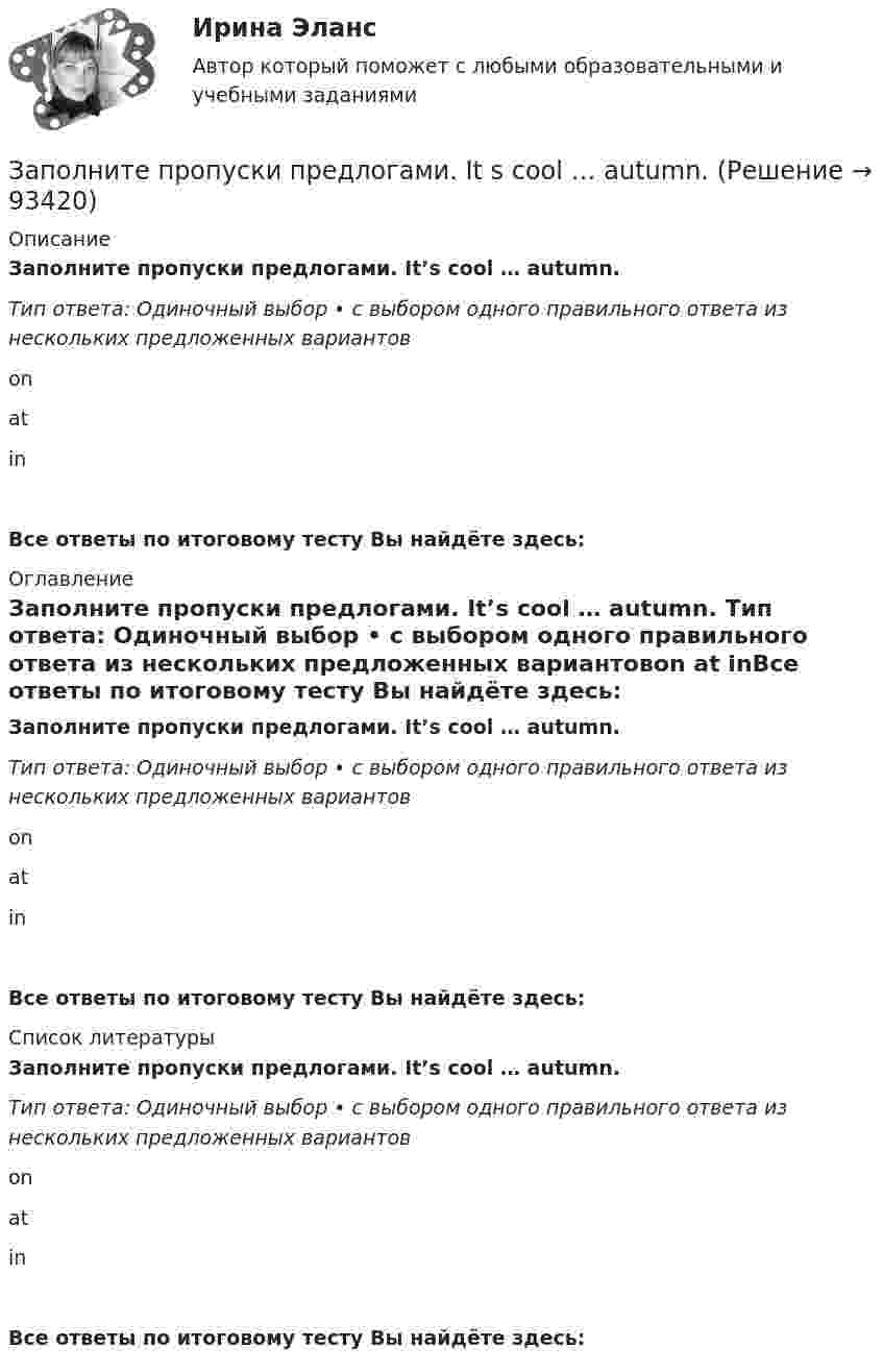     
            Описание
            Заполните пропуски предлогами. It’s cool … autumn. Тип ответа: Одиночный выбор • с выбором одного правильного ответа из нескольких предложенных вариантовon at inВсе ответы по итоговому тесту Вы найдёте здесь:  
            Оглавление
            Заполните пропуски предлогами. It’s cool … autumn. Тип ответа: Одиночный выбор • с выбором одного правильного ответа из нескольких предложенных вариантовon at inВсе ответы по итоговому тесту Вы найдёте здесь:  
            Список литературы
            Заполните пропуски предлогами. It’s cool … autumn. Тип ответа: Одиночный выбор • с выбором одного правильного ответа из нескольких предложенных вариантовon at inВсе ответы по итоговому тесту Вы найдёте здесь:  
            
            
            Заполните пропуски предлогами. It s cool … autumn.Заполните пропуски предлогами. It s cool … autumn. Заполните пропуски предлогами. Julia s birthday is … January.Заполните пропуски предлогами. Let s meet at 13.00 … the afternoon.Заполните следующий текст словами и выражениями, данными в рамке. From the History of Punishment victim; felons; offender; beheading; adultery; pillory; punishment; execution; deliberately; condemned; ancient; medieval; guilty; legal; publicЗаполните таблицу «Виды оценки в физическом воспитании и их характеристика». Вид оценки Характеристика оценки Проанализируйте предложенный конспект урока физической культуры с младшими школьниками, запишите аналитические данные по каждому критерию. Оцените качество конспекта, обоснуйте свое мнениеЗаполните таблицу краткими сведениями об античных философах....Практическая работа 2. РосдистантЗаполните пропуски ниже местоимениями, если это необходимо. Relax … when you dance. Заполните пропуски ниже местоимениями, если это необходимо. The car started to move all by …Заполните пропуски ниже местоимениями, если это необходимо. We dont know who that man was. He didnt introduce … Заполните пропуски предлогами. All of us are tired … the evenings.Заполните пропуски предлогами.George isn t here … the moment.Заполните пропуски предлогами.Goodbye. See you … FridayЗаполните пропуски предлогами.Goodbye. See you … Friday