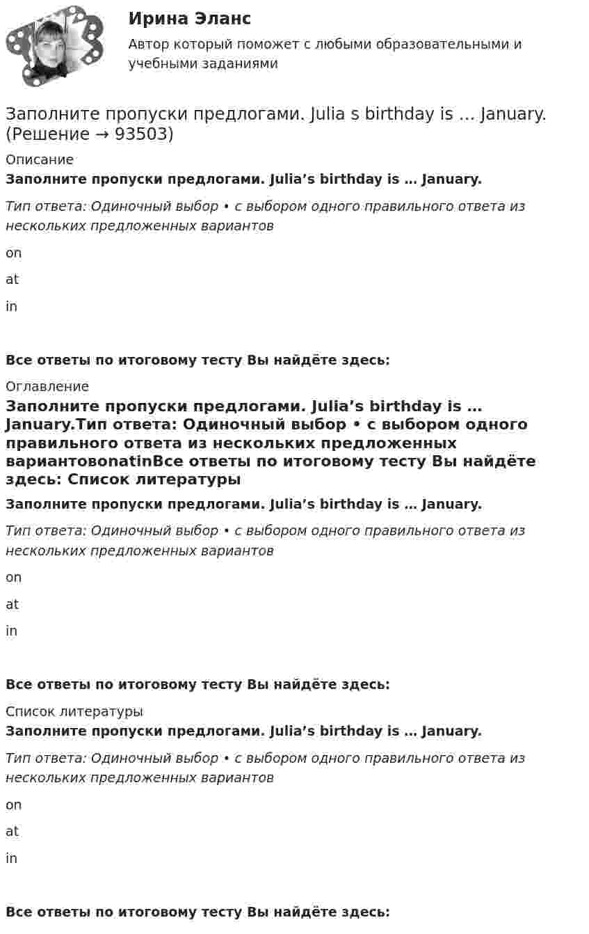      
            Описание
            Заполните пропуски предлогами. Julia’s birthday is … January.Тип ответа: Одиночный выбор • с выбором одного правильного ответа из нескольких предложенных вариантовonatinВсе ответы по итоговому тесту Вы найдёте здесь:  
            Оглавление
            Заполните пропуски предлогами. Julia’s birthday is … January.Тип ответа: Одиночный выбор • с выбором одного правильного ответа из нескольких предложенных вариантовonatinВсе ответы по итоговому тесту Вы найдёте здесь:  
            Список литературы
            Заполните пропуски предлогами. Julia’s birthday is … January.Тип ответа: Одиночный выбор • с выбором одного правильного ответа из нескольких предложенных вариантовonatinВсе ответы по итоговому тесту Вы найдёте здесь:  
            
            
            Заполните пропуски предлогами. It s cool … autumn. Заполните пропуски предлогами. Julia s birthday is … January.Заполните пропуски предлогами. Let s meet at 13.00 … the afternoon.Заполните следующий текст словами и выражениями, данными в рамке. From the History of Punishment victim; felons; offender; beheading; adultery; pillory; punishment; execution; deliberately; condemned; ancient; medieval; guilty; legal; publicЗаполните таблицу «Виды оценки в физическом воспитании и их характеристика». Вид оценки Характеристика оценки Проанализируйте предложенный конспект урока физической культуры с младшими школьниками, запишите аналитические данные по каждому критерию. Оцените качество конспекта, обоснуйте свое мнениеЗаполните таблицу краткими сведениями об античных философах....Практическая работа 2. РосдистантЗаполните таблицу «Критерии оценивания творческих работ учащихся по изобразительному и декоративно-прикладному искусству»Заполните пропуски ниже местоимениями, если это необходимо. The car started to move all by …Заполните пропуски ниже местоимениями, если это необходимо. We dont know who that man was. He didnt introduce … Заполните пропуски предлогами. All of us are tired … the evenings.Заполните пропуски предлогами.George isn t here … the moment.Заполните пропуски предлогами.Goodbye. See you … FridayЗаполните пропуски предлогами.Goodbye. See you … FridayЗаполните пропуски предлогами. It s 14 June today. My exam is … 28 June.