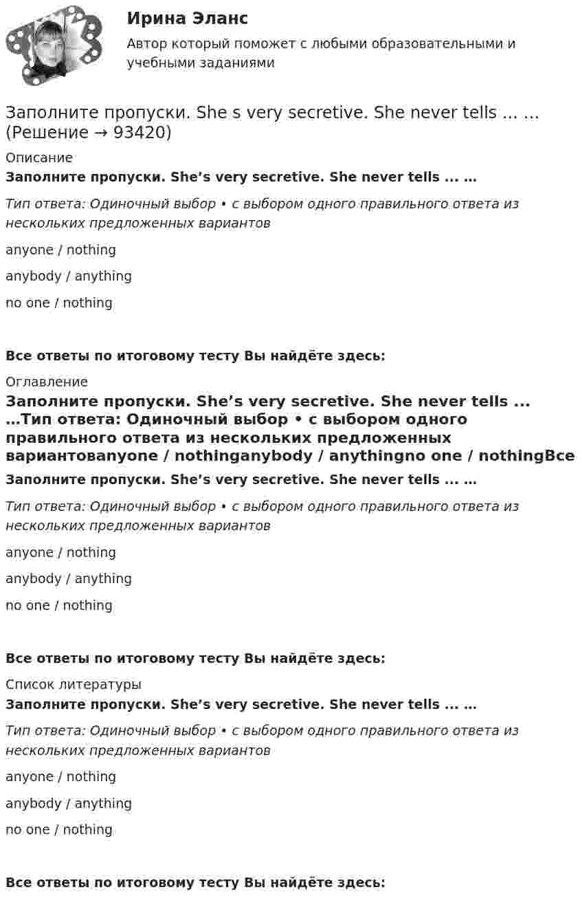      
            Описание
            Заполните пропуски. She’s very secretive. She never tells ... …Тип ответа: Одиночный выбор • с выбором одного правильного ответа из нескольких предложенных вариантовanyone / nothinganybody / anythingno one / nothingВсе ответы по итоговому тесту Вы найдёте здесь:  
            Оглавление
            Заполните пропуски. She’s very secretive. She never tells ... …Тип ответа: Одиночный выбор • с выбором одного правильного ответа из нескольких предложенных вариантовanyone / nothinganybody / anythingno one / nothingВсе ответы по итоговому тесту Вы найдёте здесь:  
            Список литературы
            Заполните пропуски. She’s very secretive. She never tells ... …Тип ответа: Одиночный выбор • с выбором одного правильного ответа из нескольких предложенных вариантовanyone / nothinganybody / anythingno one / nothingВсе ответы по итоговому тесту Вы найдёте здесь:  
            
            
            Заполните пропуски. … (not to forget) to bring me Walters calculator back on Monday!  He said, he … (to need) it in his everyday work. Заполните пропуски. She s very secretive. She never tells ... …Заполните пропуски. She … two sons.Заполните пропуски.… some apples in the plastic bag.Заполните пропуски. That s ... business, but ...Заполните пропуски. That theatre was closed … many years ago. Заполните пропуски. The building … you can see over there is very old. Заполните пропуски. I ve started learning German, but I haven t got very far …Заполните пропуски. I work in hospital so I … uniform.Заполните пропуски. Janes friends have … left for the lecture. Shes … looking for her  notebook.Заполните пропуски. Jill … in Paris for 5 years but then she moved to London.Заполните пропуски.... must work hard if they want to pass exams.Заполните пропуски. My brother hasnt graduated from university ... Hes … studying Заполните пропуски. My father, … is an old sailor, often tells me stories about the sea.