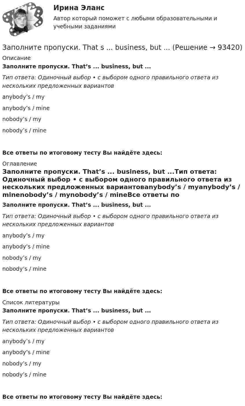     
            Описание
            Заполните пропуски. That’s ... business, but ...Тип ответа: Одиночный выбор • с выбором одного правильного ответа из нескольких предложенных вариантовanybody’s / myanybody’s / minenobody’s / mynobody’s / mineВсе ответы по итоговому тесту Вы найдёте здесь:  
            Оглавление
            Заполните пропуски. That’s ... business, but ...Тип ответа: Одиночный выбор • с выбором одного правильного ответа из нескольких предложенных вариантовanybody’s / myanybody’s / minenobody’s / mynobody’s / mineВсе ответы по итоговому тесту Вы найдёте здесь:  
            Список литературы
            Заполните пропуски. That’s ... business, but ...Тип ответа: Одиночный выбор • с выбором одного правильного ответа из нескольких предложенных вариантовanybody’s / myanybody’s / minenobody’s / mynobody’s / mineВсе ответы по итоговому тесту Вы найдёте здесь:  
            
            
            Заполните пропуски.… some apples in the plastic bag.Заполните пропуски. That s ... business, but ...Заполните пропуски. That theatre was closed … many years ago. Заполните пропуски. The building … you can see over there is very old. Заполните пропуски.The building … you can see over there is very old.Заполните пропуски. … the magazine? Yes, you can take it.Заполните пропуски. The other day my parents … (to buy) two interesting pieces of furniture.Заполните пропуски. Jill … in Paris for 5 years but then she moved to London.Заполните пропуски.... must work hard if they want to pass exams.Заполните пропуски. My brother hasnt graduated from university ... Hes … studying Заполните пропуски. My father, … is an old sailor, often tells me stories about the sea.Заполните пропуски. No one could find Nick ...Заполните пропуски. … (not to forget) to bring me Walters calculator back on Monday!  He said, he … (to need) it in his everyday work. Заполните пропуски. She s very secretive. She never tells ... …