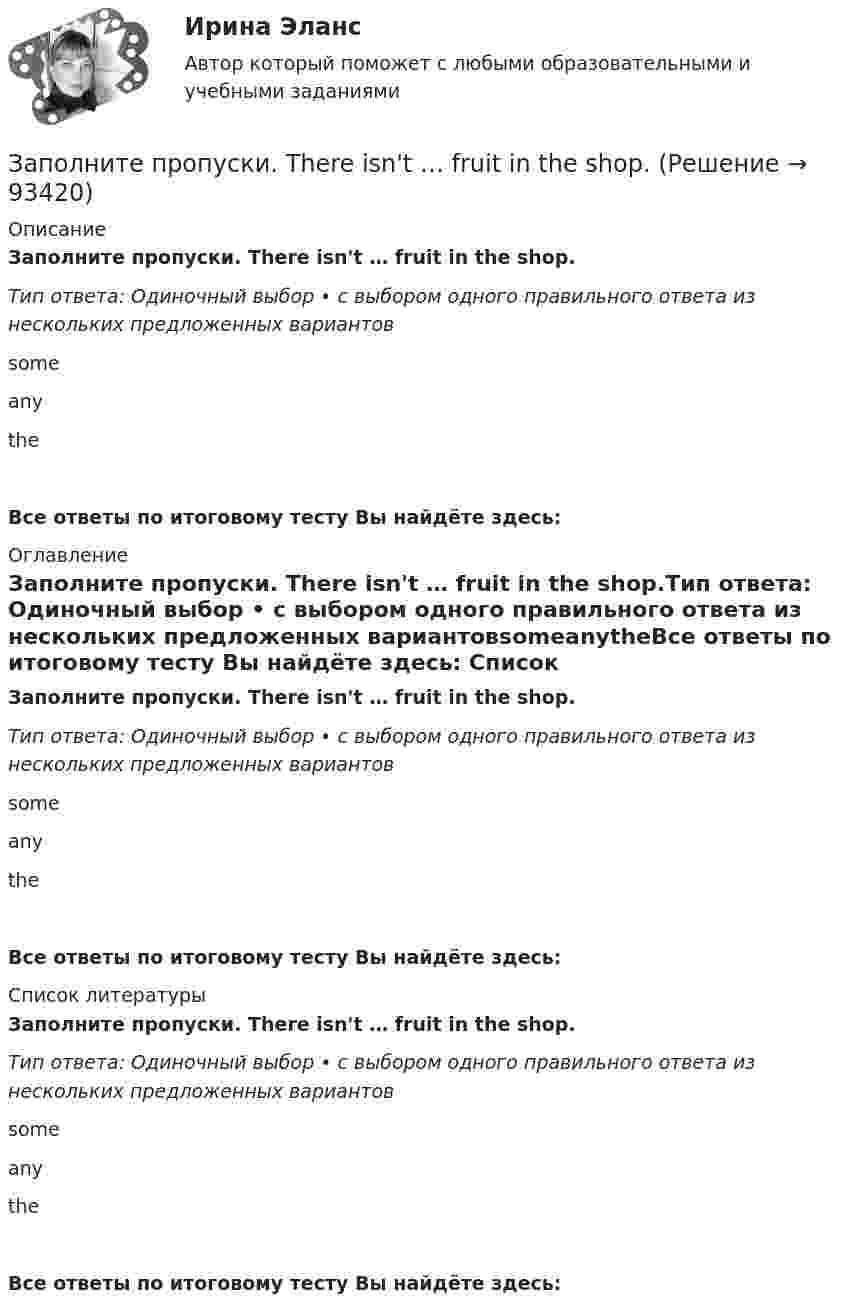      
            Описание
            Заполните пропуски. There isn't … fruit in the shop.Тип ответа: Одиночный выбор • с выбором одного правильного ответа из нескольких предложенных вариантовsomeanytheВсе ответы по итоговому тесту Вы найдёте здесь:  
            Оглавление
            Заполните пропуски. There isn't … fruit in the shop.Тип ответа: Одиночный выбор • с выбором одного правильного ответа из нескольких предложенных вариантовsomeanytheВсе ответы по итоговому тесту Вы найдёте здесь:  
            Список литературы
            Заполните пропуски. There isn't … fruit in the shop.Тип ответа: Одиночный выбор • с выбором одного правильного ответа из нескольких предложенных вариантовsomeanytheВсе ответы по итоговому тесту Вы найдёте здесь:  
            
            
            Заполните пропуски. The other day my parents … (to buy) two interesting pieces of furniture.Заполните пропуски. There isn't … fruit in the shop.Заполните пропуски. There isn't … fruit in the shop.Заполните пропуски. There isn t … rice in the cupboard.Заполните пропуски. The weather is great and ... a lot of people in the street.Заполните пропуски. … they live near us, we see them quite often. Заполните пропуски.… they live near us, we see them quite often.Заполните пропуски. She s very secretive. She never tells ... …Заполните пропуски. She … two sons.Заполните пропуски.… some apples in the plastic bag.Заполните пропуски. That s ... business, but ...Заполните пропуски. That theatre was closed … many years ago. Заполните пропуски. The building … you can see over there is very old. Заполните пропуски.The building … you can see over there is very old.