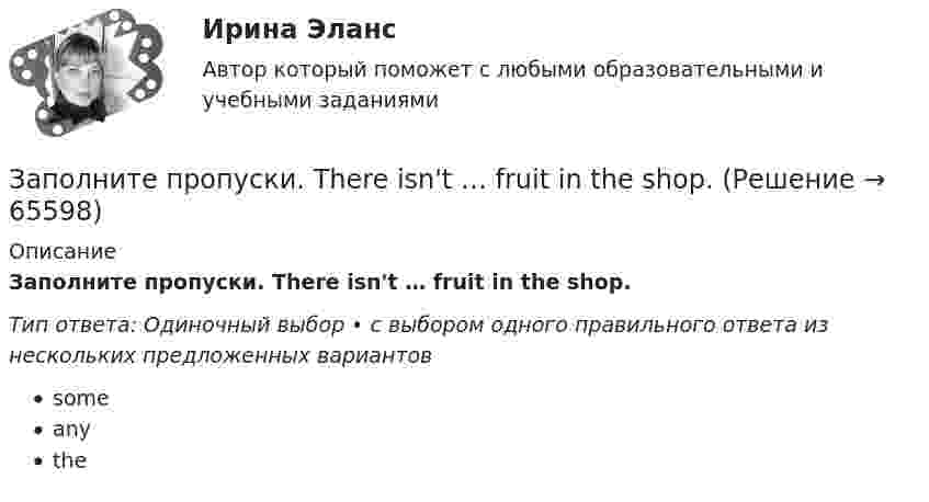      
            Описание
            Заполните пропуски. There isn't … fruit in the shop.Тип ответа: Одиночный выбор • с выбором одного правильного ответа из нескольких предложенных вариантовsomeanythe   
            
            
            Заполните пропуски. There isn't … fruit in the shop.Заполните пропуски. There isn't … fruit in the shop.Заполните пропуски. There isn t … rice in the cupboard.Заполните пропуски. The weather is great and ... a lot of people in the street.Заполните пропуски. … they live near us, we see them quite often. Заполните пропуски.… they live near us, we see them quite often.Заполните пропуски. This is the … city in the world.Заполните пропуски. She … two sons.Заполните пропуски.… some apples in the plastic bag.Заполните пропуски. That s ... business, but ...Заполните пропуски. That theatre was closed … many years ago. Заполните пропуски. The building … you can see over there is very old. Заполните пропуски.The building … you can see over there is very old.Заполните пропуски. … the magazine? Yes, you can take it.