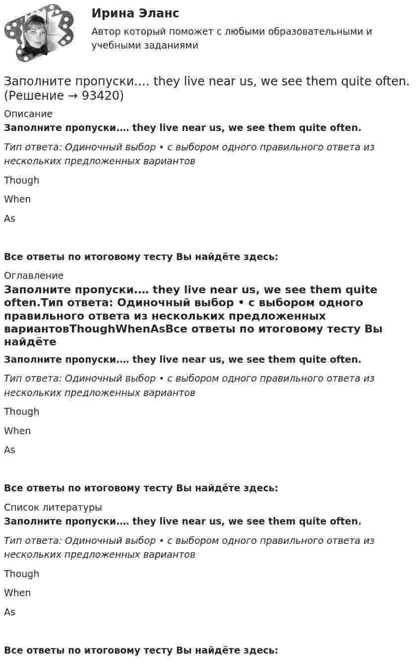      
            Описание
            Заполните пропуски.… they live near us, we see them quite often.Тип ответа: Одиночный выбор • с выбором одного правильного ответа из нескольких предложенных вариантовThoughWhenAsВсе ответы по итоговому тесту Вы найдёте здесь:  
            Оглавление
            Заполните пропуски.… they live near us, we see them quite often.Тип ответа: Одиночный выбор • с выбором одного правильного ответа из нескольких предложенных вариантовThoughWhenAsВсе ответы по итоговому тесту Вы найдёте здесь:  
            Список литературы
            Заполните пропуски.… they live near us, we see them quite often.Тип ответа: Одиночный выбор • с выбором одного правильного ответа из нескольких предложенных вариантовThoughWhenAsВсе ответы по итоговому тесту Вы найдёте здесь:  
            
            
            Заполните пропуски. … they live near us, we see them quite often. Заполните пропуски.… they live near us, we see them quite often.Заполните пропуски. This is the … city in the world.Заполните пропуски. This is the … city in the world. Заполните пропуски. We are delighted to tell you that you … (to pass) your exam. Заполните пропуски. We invited Mrs. Tailor to dinner, but she refused saying that she … (not to like) going out much.Заполните пропуски. We … never ... the lottery.Заполните пропуски. The building … you can see over there is very old. Заполните пропуски.The building … you can see over there is very old.Заполните пропуски. … the magazine? Yes, you can take it.Заполните пропуски. The other day my parents … (to buy) two interesting pieces of furniture.Заполните пропуски. There isn't … fruit in the shop.Заполните пропуски. There isn't … fruit in the shop.Заполните пропуски. There isn t … rice in the cupboard.