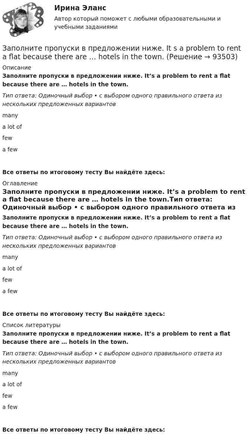      
            Описание
            Заполните пропуски в предложении ниже. It’s a problem to rent a flat because there are … hotels in the town.Тип ответа: Одиночный выбор • с выбором одного правильного ответа из нескольких предложенных вариантовmanya lot offewa fewВсе ответы по итоговому тесту Вы найдёте здесь:  
            Оглавление
            Заполните пропуски в предложении ниже. It’s a problem to rent a flat because there are … hotels in the town.Тип ответа: Одиночный выбор • с выбором одного правильного ответа из нескольких предложенных вариантовmanya lot offewa fewВсе ответы по итоговому тесту Вы найдёте здесь:  
            Список литературы
            Заполните пропуски в предложении ниже. It’s a problem to rent a flat because there are … hotels in the town.Тип ответа: Одиночный выбор • с выбором одного правильного ответа из нескольких предложенных вариантовmanya lot offewa fewВсе ответы по итоговому тесту Вы найдёте здесь:  
            
            
             Заполните пропуски в предложении ниже. Its a problem to rent a flat because there are … hotels in the town.Заполните пропуски в предложении ниже. It s a problem to rent a flat because there are … hotels in the town.Заполните пропуски в предложении ниже. It s a problem to rent a flat because there are … hotels in the town.Заполните пропуски в предложении ниже. It s nice to have lunch in a cafe with … friends.Заполните пропуски в предложении ниже. McDonalds is popular in … countries.Заполните пропуски в предложении ниже. The cinema is almost (почти) empty today. They have … visitors.Заполните пропуски в предложении ниже. There are … elderly people in our neighbourhood.Заполните пропуски артиклем, если это необходимо. He has just asked me what time … lecture starts. Заполните пропуски артиклем, если это необходимо. He has worked in … radio all his life. Заполните пропуски артиклем, если это необходимо. I dont like using … phone, I prefer letters.Заполните пропуски артиклем, если это необходимо. Jack is ill and hes still in … hospital. Jill is going to … hospital to visit him?Заполните пропуски артиклем, если это необходимо. One law is for … rich and another for … poor. Заполните пропуски артиклем, если это необходимо. What time do you finish … college?Заполните пропуски в предложении ниже. How … cents francs are there in a dollar?