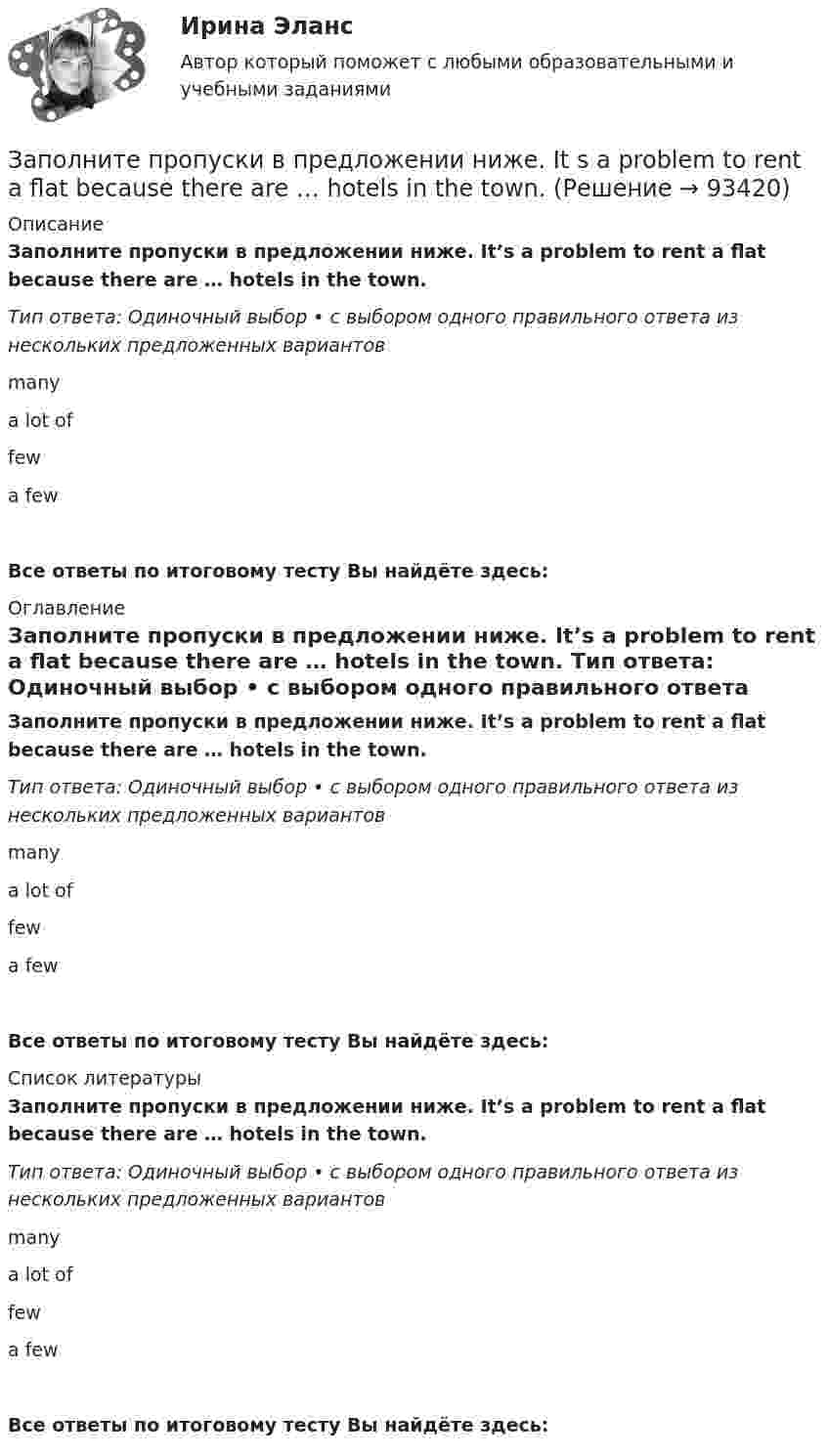      
            Описание
            Заполните пропуски в предложении ниже. It’s a problem to rent a flat because there are … hotels in the town. Тип ответа: Одиночный выбор • с выбором одного правильного ответа из нескольких предложенных вариантовmany a lot of fewa fewВсе ответы по итоговому тесту Вы найдёте здесь:  
            Оглавление
            Заполните пропуски в предложении ниже. It’s a problem to rent a flat because there are … hotels in the town. Тип ответа: Одиночный выбор • с выбором одного правильного ответа из нескольких предложенных вариантовmany a lot of fewa fewВсе ответы по итоговому тесту Вы найдёте здесь:  
            Список литературы
            Заполните пропуски в предложении ниже. It’s a problem to rent a flat because there are … hotels in the town. Тип ответа: Одиночный выбор • с выбором одного правильного ответа из нескольких предложенных вариантовmany a lot of fewa fewВсе ответы по итоговому тесту Вы найдёте здесь:  
            
            
            Заполните пропуски в предложении ниже. It s a problem to rent a flat because there are … hotels in the town.Заполните пропуски в предложении ниже. It s a problem to rent a flat because there are … hotels in the town.Заполните пропуски в предложении ниже. It s nice to have lunch in a cafe with … friends.Заполните пропуски в предложении ниже. McDonalds is popular in … countries.Заполните пропуски в предложении ниже. The cinema is almost (почти) empty today. They have … visitors.Заполните пропуски в предложении ниже. There are … elderly people in our neighbourhood.Заполните пропуски в предложении ниже. The TV service isn t very good. There are … interesting programmes.Заполните пропуски артиклем, если это необходимо. He has worked in … radio all his life. Заполните пропуски артиклем, если это необходимо. I dont like using … phone, I prefer letters.Заполните пропуски артиклем, если это необходимо. Jack is ill and hes still in … hospital. Jill is going to … hospital to visit him?Заполните пропуски артиклем, если это необходимо. One law is for … rich and another for … poor. Заполните пропуски артиклем, если это необходимо. What time do you finish … college?Заполните пропуски в предложении ниже. How … cents francs are there in a dollar?Заполните пропуски в предложении ниже. I have … money, so I can buy some coffee