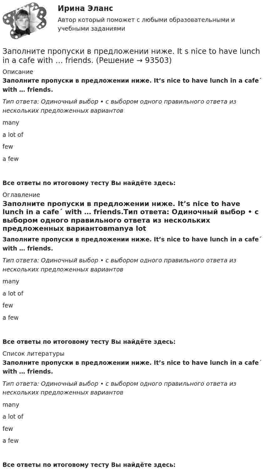      
            Описание
            Заполните пропуски в предложении ниже. It’s nice to have lunch in a cafe´ with … friends.Тип ответа: Одиночный выбор • с выбором одного правильного ответа из нескольких предложенных вариантовmanya lot offewa fewВсе ответы по итоговому тесту Вы найдёте здесь:  
            Оглавление
            Заполните пропуски в предложении ниже. It’s nice to have lunch in a cafe´ with … friends.Тип ответа: Одиночный выбор • с выбором одного правильного ответа из нескольких предложенных вариантовmanya lot offewa fewВсе ответы по итоговому тесту Вы найдёте здесь:  
            Список литературы
            Заполните пропуски в предложении ниже. It’s nice to have lunch in a cafe´ with … friends.Тип ответа: Одиночный выбор • с выбором одного правильного ответа из нескольких предложенных вариантовmanya lot offewa fewВсе ответы по итоговому тесту Вы найдёте здесь:  
            
            
            Заполните пропуски в предложении ниже. It s a problem to rent a flat because there are … hotels in the town.Заполните пропуски в предложении ниже. It s nice to have lunch in a cafe with … friends.Заполните пропуски в предложении ниже. McDonalds is popular in … countries.Заполните пропуски в предложении ниже. The cinema is almost (почти) empty today. They have … visitors.Заполните пропуски в предложении ниже. There are … elderly people in our neighbourhood.Заполните пропуски в предложении ниже. The TV service isn t very good. There are … interesting programmes.Заполните пропуски в предложении ниже. We have …. apples, so we can bake a cake.Заполните пропуски артиклем, если это необходимо. I dont like using … phone, I prefer letters.Заполните пропуски артиклем, если это необходимо. Jack is ill and hes still in … hospital. Jill is going to … hospital to visit him?Заполните пропуски артиклем, если это необходимо. One law is for … rich and another for … poor. Заполните пропуски артиклем, если это необходимо. What time do you finish … college?Заполните пропуски в предложении ниже. How … cents francs are there in a dollar?Заполните пропуски в предложении ниже. I have … money, so I can buy some coffee Заполните пропуски в предложении ниже. Its a problem to rent a flat because there are … hotels in the town.