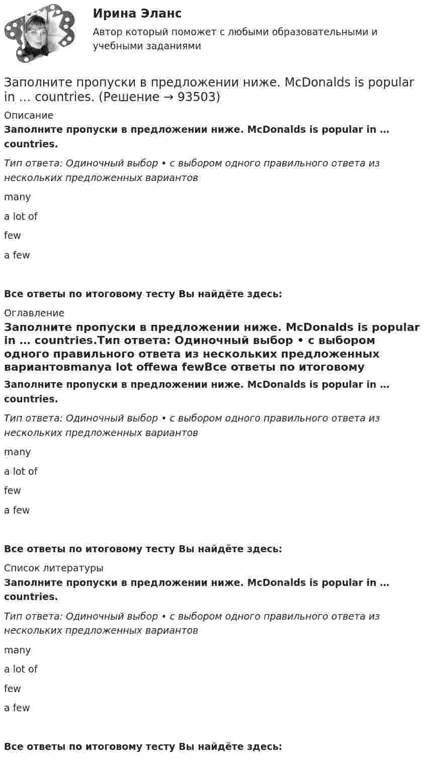      
            Описание
            Заполните пропуски в предложении ниже. McDonalds is popular in … countries.Тип ответа: Одиночный выбор • с выбором одного правильного ответа из нескольких предложенных вариантовmanya lot offewa fewВсе ответы по итоговому тесту Вы найдёте здесь:  
            Оглавление
            Заполните пропуски в предложении ниже. McDonalds is popular in … countries.Тип ответа: Одиночный выбор • с выбором одного правильного ответа из нескольких предложенных вариантовmanya lot offewa fewВсе ответы по итоговому тесту Вы найдёте здесь:  
            Список литературы
            Заполните пропуски в предложении ниже. McDonalds is popular in … countries.Тип ответа: Одиночный выбор • с выбором одного правильного ответа из нескольких предложенных вариантовmanya lot offewa fewВсе ответы по итоговому тесту Вы найдёте здесь:  
            
            
            Заполните пропуски в предложении ниже. It s nice to have lunch in a cafe with … friends.Заполните пропуски в предложении ниже. McDonalds is popular in … countries.Заполните пропуски в предложении ниже. The cinema is almost (почти) empty today. They have … visitors.Заполните пропуски в предложении ниже. There are … elderly people in our neighbourhood.Заполните пропуски в предложении ниже. The TV service isn t very good. There are … interesting programmes.Заполните пропуски в предложении ниже. We have …. apples, so we can bake a cake.Заполните пропуски недостающими местоимениями. Here is the dog. Let s take … home.Заполните пропуски артиклем, если это необходимо. Jack is ill and hes still in … hospital. Jill is going to … hospital to visit him?Заполните пропуски артиклем, если это необходимо. One law is for … rich and another for … poor. Заполните пропуски артиклем, если это необходимо. What time do you finish … college?Заполните пропуски в предложении ниже. How … cents francs are there in a dollar?Заполните пропуски в предложении ниже. I have … money, so I can buy some coffee Заполните пропуски в предложении ниже. Its a problem to rent a flat because there are … hotels in the town.Заполните пропуски в предложении ниже. It s a problem to rent a flat because there are … hotels in the town.