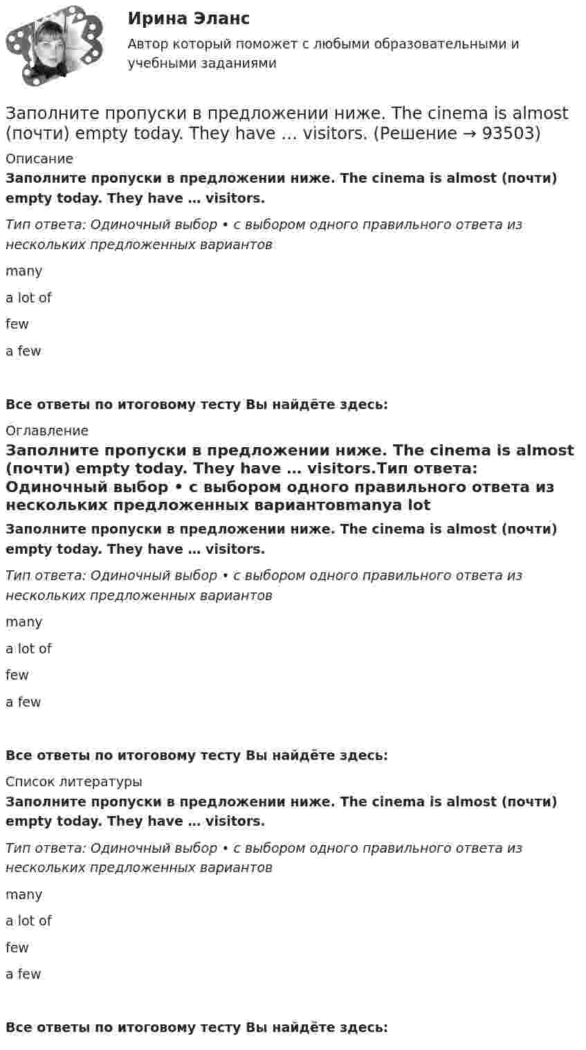      
            Описание
            Заполните пропуски в предложении ниже. The cinema is almost (почти) empty today. They have … visitors.Тип ответа: Одиночный выбор • с выбором одного правильного ответа из нескольких предложенных вариантовmanya lot offewa fewВсе ответы по итоговому тесту Вы найдёте здесь:  
            Оглавление
            Заполните пропуски в предложении ниже. The cinema is almost (почти) empty today. They have … visitors.Тип ответа: Одиночный выбор • с выбором одного правильного ответа из нескольких предложенных вариантовmanya lot offewa fewВсе ответы по итоговому тесту Вы найдёте здесь:  
            Список литературы
            Заполните пропуски в предложении ниже. The cinema is almost (почти) empty today. They have … visitors.Тип ответа: Одиночный выбор • с выбором одного правильного ответа из нескольких предложенных вариантовmanya lot offewa fewВсе ответы по итоговому тесту Вы найдёте здесь:  
            
            
            Заполните пропуски в предложении ниже. McDonalds is popular in … countries.Заполните пропуски в предложении ниже. The cinema is almost (почти) empty today. They have … visitors.Заполните пропуски в предложении ниже. There are … elderly people in our neighbourhood.Заполните пропуски в предложении ниже. The TV service isn t very good. There are … interesting programmes.Заполните пропуски в предложении ниже. We have …. apples, so we can bake a cake.Заполните пропуски недостающими местоимениями. Here is the dog. Let s take … home.Заполните пропуски недостающими местоимениями. Is this an English stamp? How interesting! Show ... to me, please.Заполните пропуски артиклем, если это необходимо. One law is for … rich and another for … poor. Заполните пропуски артиклем, если это необходимо. What time do you finish … college?Заполните пропуски в предложении ниже. How … cents francs are there in a dollar?Заполните пропуски в предложении ниже. I have … money, so I can buy some coffee Заполните пропуски в предложении ниже. Its a problem to rent a flat because there are … hotels in the town.Заполните пропуски в предложении ниже. It s a problem to rent a flat because there are … hotels in the town.Заполните пропуски в предложении ниже. It s a problem to rent a flat because there are … hotels in the town.