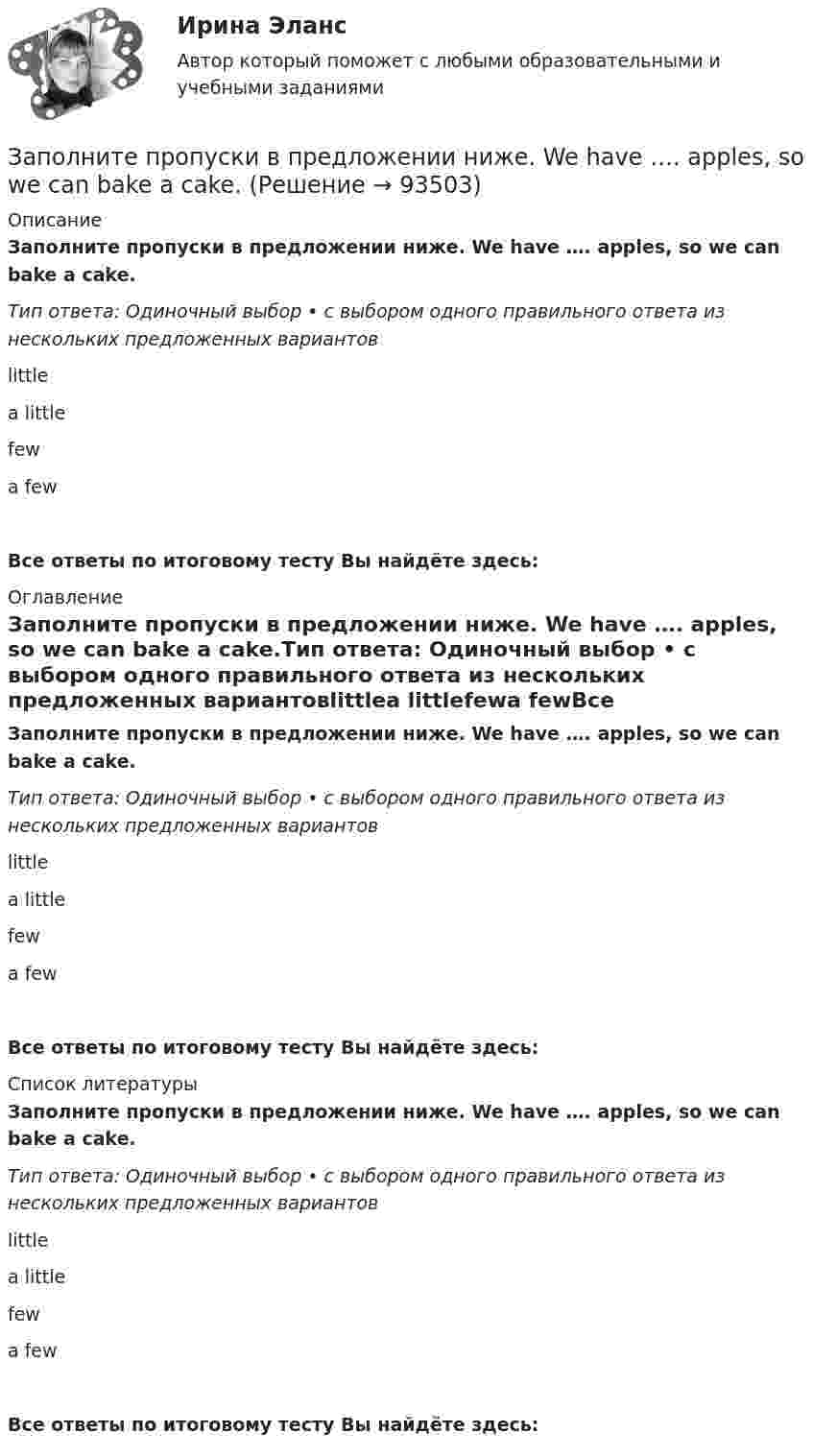      
            Описание
            Заполните пропуски в предложении ниже. We have …. apples, so we can bake a cake.Тип ответа: Одиночный выбор • с выбором одного правильного ответа из нескольких предложенных вариантовlittlea littlefewa fewВсе ответы по итоговому тесту Вы найдёте здесь:  
            Оглавление
            Заполните пропуски в предложении ниже. We have …. apples, so we can bake a cake.Тип ответа: Одиночный выбор • с выбором одного правильного ответа из нескольких предложенных вариантовlittlea littlefewa fewВсе ответы по итоговому тесту Вы найдёте здесь:  
            Список литературы
            Заполните пропуски в предложении ниже. We have …. apples, so we can bake a cake.Тип ответа: Одиночный выбор • с выбором одного правильного ответа из нескольких предложенных вариантовlittlea littlefewa fewВсе ответы по итоговому тесту Вы найдёте здесь:  
            
            
            Заполните пропуски в предложении ниже. The TV service isn t very good. There are … interesting programmes.Заполните пропуски в предложении ниже. We have …. apples, so we can bake a cake.Заполните пропуски недостающими местоимениями. Here is the dog. Let s take … home.Заполните пропуски недостающими местоимениями. Is this an English stamp? How interesting! Show ... to me, please.Заполните пропуски недостающими местоимениями. Is this an English stamp? How interesting! Show … to me, please.Заполните пропуски недостающими местоимениями. Is this an English stamp? How interesting! Show … to me, please.Заполните пропуски недостающими местоимениями. Is this an English stamp? How interesting! Show … to me, please.Заполните пропуски в предложении ниже. I have … money, so I can buy some coffee Заполните пропуски в предложении ниже. Its a problem to rent a flat because there are … hotels in the town.Заполните пропуски в предложении ниже. It s a problem to rent a flat because there are … hotels in the town.Заполните пропуски в предложении ниже. It s a problem to rent a flat because there are … hotels in the town.Заполните пропуски в предложении ниже. It s nice to have lunch in a cafe with … friends.Заполните пропуски в предложении ниже. McDonalds is popular in … countries.Заполните пропуски в предложении ниже. The cinema is almost (почти) empty today. They have … visitors.