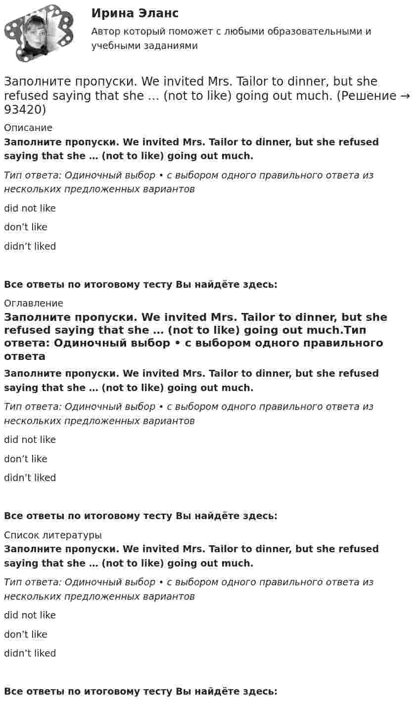      
            Описание
            Заполните пропуски. We invited Mrs. Tailor to dinner, but she refused saying that she … (not to like) going out much.Тип ответа: Одиночный выбор • с выбором одного правильного ответа из нескольких предложенных вариантовdid not likedon’t likedidn’t likedВсе ответы по итоговому тесту Вы найдёте здесь:  
            Оглавление
            Заполните пропуски. We invited Mrs. Tailor to dinner, but she refused saying that she … (not to like) going out much.Тип ответа: Одиночный выбор • с выбором одного правильного ответа из нескольких предложенных вариантовdid not likedon’t likedidn’t likedВсе ответы по итоговому тесту Вы найдёте здесь:  
            Список литературы
            Заполните пропуски. We invited Mrs. Tailor to dinner, but she refused saying that she … (not to like) going out much.Тип ответа: Одиночный выбор • с выбором одного правильного ответа из нескольких предложенных вариантовdid not likedon’t likedidn’t likedВсе ответы по итоговому тесту Вы найдёте здесь:  
            
            
            Заполните пропуски. We are delighted to tell you that you … (to pass) your exam. Заполните пропуски. We invited Mrs. Tailor to dinner, but she refused saying that she … (not to like) going out much.Заполните пропуски. We … never ... the lottery.Заполните пропуски. We … never win the lottery.Заполните пропуски. We … see a film because there isn t a cinema here. Заполните пропуски. What are you doing now? I … a letter.Заполните пропуски. What … you … (to do) last night? Заполните пропуски. There isn't … fruit in the shop.Заполните пропуски. There isn't … fruit in the shop.Заполните пропуски. There isn t … rice in the cupboard.Заполните пропуски. The weather is great and ... a lot of people in the street.Заполните пропуски. … they live near us, we see them quite often. Заполните пропуски.… they live near us, we see them quite often.Заполните пропуски. This is the … city in the world.