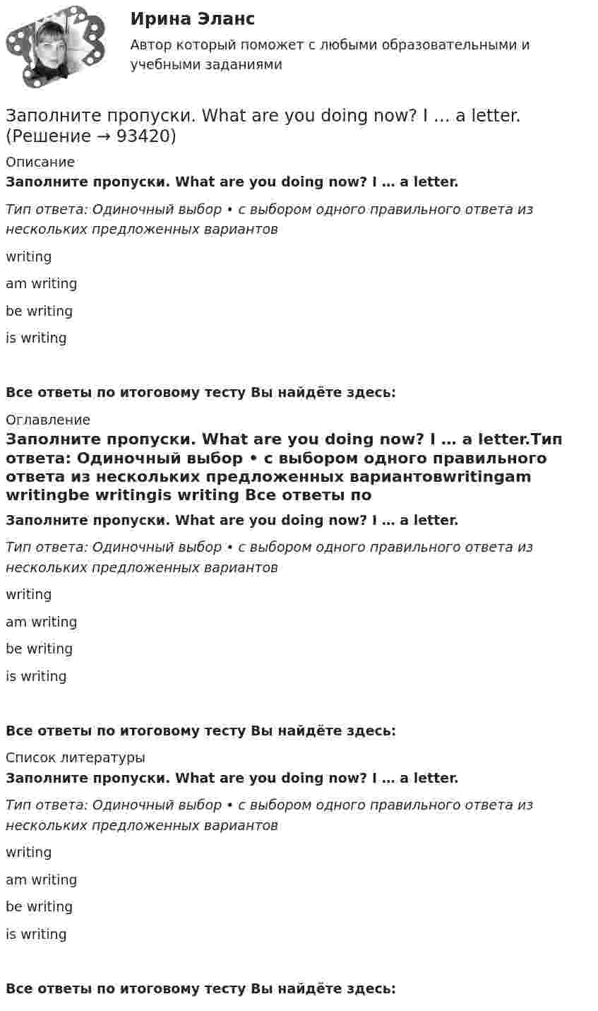     
            Описание
            Заполните пропуски. What are you doing now? I … a letter.Тип ответа: Одиночный выбор • с выбором одного правильного ответа из нескольких предложенных вариантовwritingam writingbe writingis writing Все ответы по итоговому тесту Вы найдёте здесь:  
            Оглавление
            Заполните пропуски. What are you doing now? I … a letter.Тип ответа: Одиночный выбор • с выбором одного правильного ответа из нескольких предложенных вариантовwritingam writingbe writingis writing Все ответы по итоговому тесту Вы найдёте здесь:  
            Список литературы
            Заполните пропуски. What are you doing now? I … a letter.Тип ответа: Одиночный выбор • с выбором одного правильного ответа из нескольких предложенных вариантовwritingam writingbe writingis writing Все ответы по итоговому тесту Вы найдёте здесь:  
            
            
            Заполните пропуски. We … see a film because there isn t a cinema here. Заполните пропуски. What are you doing now? I … a letter.Заполните пропуски. What … you … (to do) last night? Заполните пропуски. What … you … (to talk) about? Заполните пропуски. When I was driving home, I … a friend at the bus stop.Заполните пропуски. When I … yesterday, my Mum called me.Заполните пропуски. When I … yesterday, my Mum called me.Заполните пропуски. … they live near us, we see them quite often. Заполните пропуски.… they live near us, we see them quite often.Заполните пропуски. This is the … city in the world.Заполните пропуски. This is the … city in the world. Заполните пропуски. We are delighted to tell you that you … (to pass) your exam. Заполните пропуски. We invited Mrs. Tailor to dinner, but she refused saying that she … (not to like) going out much.Заполните пропуски. We … never ... the lottery.