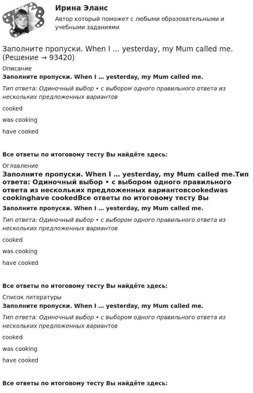      
            Описание
            Заполните пропуски. When I … yesterday, my Mum called me.Тип ответа: Одиночный выбор • с выбором одного правильного ответа из нескольких предложенных вариантовcookedwas cookinghave cookedВсе ответы по итоговому тесту Вы найдёте здесь:  
            Оглавление
            Заполните пропуски. When I … yesterday, my Mum called me.Тип ответа: Одиночный выбор • с выбором одного правильного ответа из нескольких предложенных вариантовcookedwas cookinghave cookedВсе ответы по итоговому тесту Вы найдёте здесь:  
            Список литературы
            Заполните пропуски. When I … yesterday, my Mum called me.Тип ответа: Одиночный выбор • с выбором одного правильного ответа из нескольких предложенных вариантовcookedwas cookinghave cookedВсе ответы по итоговому тесту Вы найдёте здесь:  
            
            
            Заполните пропуски. When I was driving home, I … a friend at the bus stop.Заполните пропуски. When I … yesterday, my Mum called me.Заполните пропуски. When I … yesterday, my Mum called me.Заполните пропуски. When she was young, she … in Wales.Заполните пропуски. Where is John? Is he in the office? No, he… Заполните пропуски. Where is John? Is he in the office? No, he… Заполните пропуски. While I was walking down the street yesterday, I stepped on banana skin and …Заполните пропуски. We are delighted to tell you that you … (to pass) your exam. Заполните пропуски. We invited Mrs. Tailor to dinner, but she refused saying that she … (not to like) going out much.Заполните пропуски. We … never ... the lottery.Заполните пропуски. We … never win the lottery.Заполните пропуски. We … see a film because there isn t a cinema here. Заполните пропуски. What are you doing now? I … a letter.Заполните пропуски. What … you … (to do) last night? 