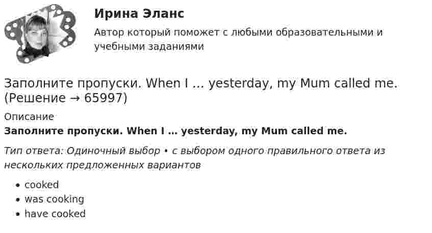      
            Описание
            Заполните пропуски. When I … yesterday, my Mum called me.Тип ответа: Одиночный выбор • с выбором одного правильного ответа из нескольких предложенных вариантовcookedwas cookinghave cooked   
            
            
            Заполните пропуски. When I … yesterday, my Mum called me.Заполните пропуски. When I … yesterday, my Mum called me.Заполните пропуски. When she was young, she … in Wales.Заполните пропуски. Where is John? Is he in the office? No, he… Заполните пропуски. Where is John? Is he in the office? No, he… Заполните пропуски. While I was walking down the street yesterday, I stepped on banana skin and …Заполните пропуски. Who went there with her? ...... did. She went there by herself. Заполните пропуски. We invited Mrs. Tailor to dinner, but she refused saying that she … (not to like) going out much.Заполните пропуски. We … never ... the lottery.Заполните пропуски. We … never win the lottery.Заполните пропуски. We … see a film because there isn t a cinema here. Заполните пропуски. What are you doing now? I … a letter.Заполните пропуски. What … you … (to do) last night? Заполните пропуски. What … you … (to talk) about? 
