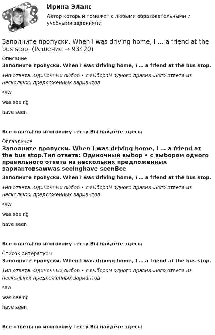      
            Описание
            Заполните пропуски. When I was driving home, I … a friend at the bus stop.Тип ответа: Одиночный выбор • с выбором одного правильного ответа из нескольких предложенных вариантовsawwas seeinghave seenВсе ответы по итоговому тесту Вы найдёте здесь:  
            Оглавление
            Заполните пропуски. When I was driving home, I … a friend at the bus stop.Тип ответа: Одиночный выбор • с выбором одного правильного ответа из нескольких предложенных вариантовsawwas seeinghave seenВсе ответы по итоговому тесту Вы найдёте здесь:  
            Список литературы
            Заполните пропуски. When I was driving home, I … a friend at the bus stop.Тип ответа: Одиночный выбор • с выбором одного правильного ответа из нескольких предложенных вариантовsawwas seeinghave seenВсе ответы по итоговому тесту Вы найдёте здесь:  
            
            
            Заполните пропуски. What … you … (to talk) about? Заполните пропуски. When I was driving home, I … a friend at the bus stop.Заполните пропуски. When I … yesterday, my Mum called me.Заполните пропуски. When I … yesterday, my Mum called me.Заполните пропуски. When she was young, she … in Wales.Заполните пропуски. Where is John? Is he in the office? No, he… Заполните пропуски. Where is John? Is he in the office? No, he… Заполните пропуски. This is the … city in the world. Заполните пропуски. We are delighted to tell you that you … (to pass) your exam. Заполните пропуски. We invited Mrs. Tailor to dinner, but she refused saying that she … (not to like) going out much.Заполните пропуски. We … never ... the lottery.Заполните пропуски. We … never win the lottery.Заполните пропуски. We … see a film because there isn t a cinema here. Заполните пропуски. What are you doing now? I … a letter.