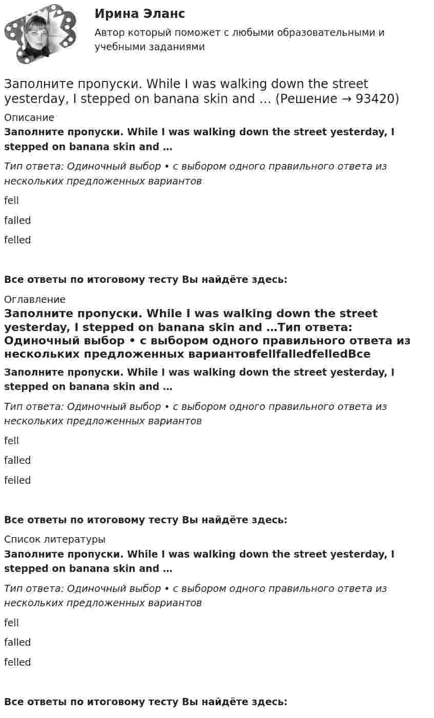      
            Описание
            Заполните пропуски. While I was walking down the street yesterday, I stepped on banana skin and …Тип ответа: Одиночный выбор • с выбором одного правильного ответа из нескольких предложенных вариантовfellfalledfelledВсе ответы по итоговому тесту Вы найдёте здесь:  
            Оглавление
            Заполните пропуски. While I was walking down the street yesterday, I stepped on banana skin and …Тип ответа: Одиночный выбор • с выбором одного правильного ответа из нескольких предложенных вариантовfellfalledfelledВсе ответы по итоговому тесту Вы найдёте здесь:  
            Список литературы
            Заполните пропуски. While I was walking down the street yesterday, I stepped on banana skin and …Тип ответа: Одиночный выбор • с выбором одного правильного ответа из нескольких предложенных вариантовfellfalledfelledВсе ответы по итоговому тесту Вы найдёте здесь:  
            
            
            Заполните пропуски. Where is John? Is he in the office? No, he… Заполните пропуски. While I was walking down the street yesterday, I stepped on banana skin and …Заполните пропуски. Who went there with her? ...... did. She went there by herself. Заполните пропуски. “Why can’t I go?” “… you’re too young”.Заполните пропуски. Why can t I go? … you re too young.Заполните пропуски. Why … late yesterday?Заполните пропуски. Why … late yesterday? Заполните пропуски. What are you doing now? I … a letter.Заполните пропуски. What … you … (to do) last night? Заполните пропуски. What … you … (to talk) about? Заполните пропуски. When I was driving home, I … a friend at the bus stop.Заполните пропуски. When I … yesterday, my Mum called me.Заполните пропуски. When I … yesterday, my Mum called me.Заполните пропуски. When she was young, she … in Wales.