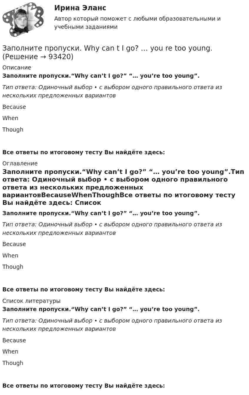     
            Описание
            Заполните пропуски.“Why can’t I go?” “… you’re too young”.Тип ответа: Одиночный выбор • с выбором одного правильного ответа из нескольких предложенных вариантовBecauseWhenThoughВсе ответы по итоговому тесту Вы найдёте здесь:  
            Оглавление
            Заполните пропуски.“Why can’t I go?” “… you’re too young”.Тип ответа: Одиночный выбор • с выбором одного правильного ответа из нескольких предложенных вариантовBecauseWhenThoughВсе ответы по итоговому тесту Вы найдёте здесь:  
            Список литературы
            Заполните пропуски.“Why can’t I go?” “… you’re too young”.Тип ответа: Одиночный выбор • с выбором одного правильного ответа из нескольких предложенных вариантовBecauseWhenThoughВсе ответы по итоговому тесту Вы найдёте здесь:  
            
            
            Заполните пропуски. “Why can’t I go?” “… you’re too young”.Заполните пропуски. Why can t I go? … you re too young.Заполните пропуски. Why … late yesterday?Заполните пропуски. Why … late yesterday? Заполните пропуски. William and Carol have been married … 1995. Заполните пропуски. With this travel card you can go ... you like on ... bus you likeЗаполните пропуски. With this travel card you can go ... you like on ... bus you like. Заполните пропуски. When I was driving home, I … a friend at the bus stop.Заполните пропуски. When I … yesterday, my Mum called me.Заполните пропуски. When I … yesterday, my Mum called me.Заполните пропуски. When she was young, she … in Wales.Заполните пропуски. Where is John? Is he in the office? No, he… Заполните пропуски. Where is John? Is he in the office? No, he… Заполните пропуски. While I was walking down the street yesterday, I stepped on banana skin and …