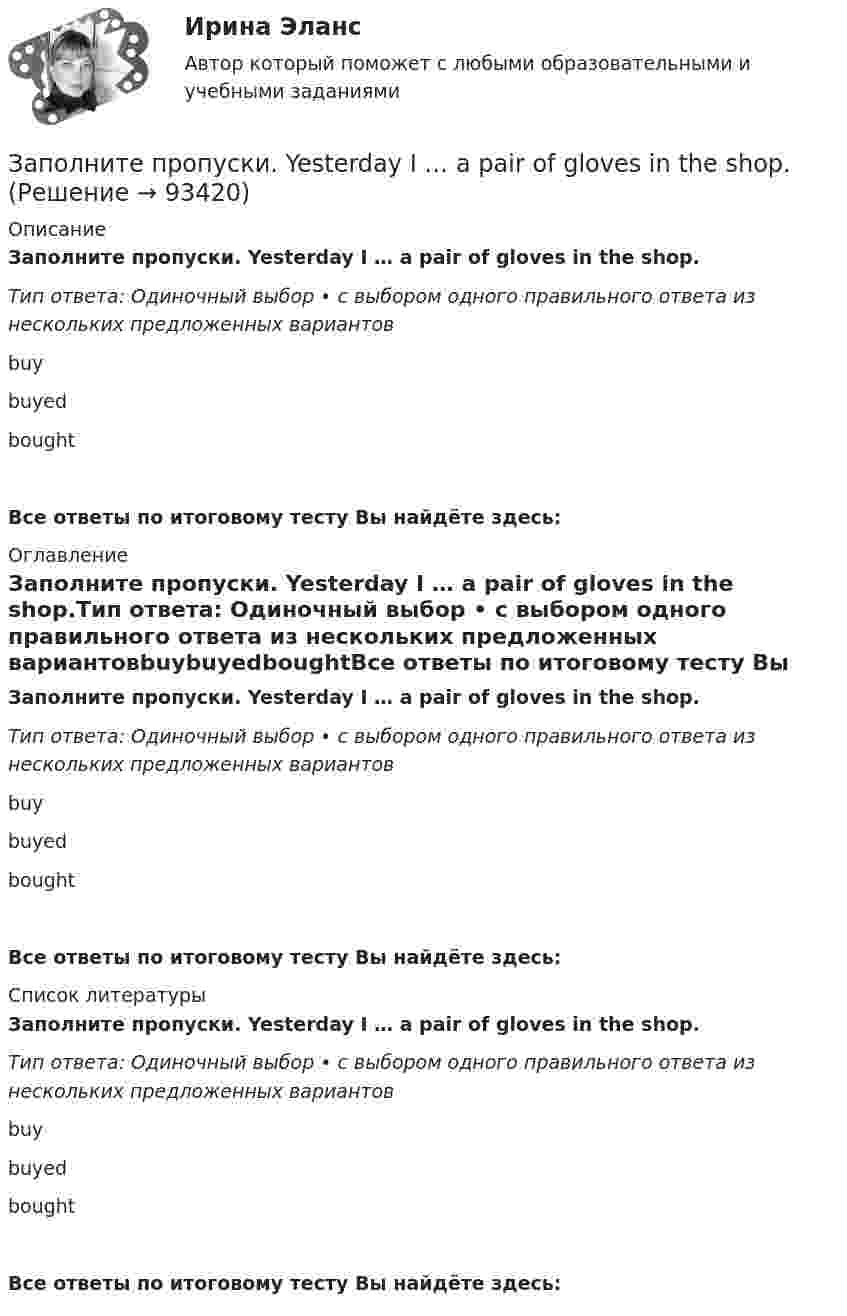      
            Описание
            Заполните пропуски. Yesterday I … a pair of gloves in the shop.Тип ответа: Одиночный выбор • с выбором одного правильного ответа из нескольких предложенных вариантовbuybuyedboughtВсе ответы по итоговому тесту Вы найдёте здесь:  
            Оглавление
            Заполните пропуски. Yesterday I … a pair of gloves in the shop.Тип ответа: Одиночный выбор • с выбором одного правильного ответа из нескольких предложенных вариантовbuybuyedboughtВсе ответы по итоговому тесту Вы найдёте здесь:  
            Список литературы
            Заполните пропуски. Yesterday I … a pair of gloves in the shop.Тип ответа: Одиночный выбор • с выбором одного правильного ответа из нескольких предложенных вариантовbuybuyedboughtВсе ответы по итоговому тесту Вы найдёте здесь:  
            
            
            Заполните пропуски. With this travel card you can go ... you like on ... bus you like. Заполните пропуски. Yesterday I … a pair of gloves in the shop.Заполните пропуски. Yesterday I felt sick and … to the swimming poolЗаполните пропуски. Yesterday I ... late to work.Заполните пропуски. Yesterday I ... late to work.Заполните пропуски. Yesterday I ... late to work. Заполните пропуски.… yesterday was a public holiday, all the shops were closed.Заполните пропуски. While I was walking down the street yesterday, I stepped on banana skin and …Заполните пропуски. Who went there with her? ...... did. She went there by herself. Заполните пропуски. “Why can’t I go?” “… you’re too young”.Заполните пропуски. Why can t I go? … you re too young.Заполните пропуски. Why … late yesterday?Заполните пропуски. Why … late yesterday? Заполните пропуски. William and Carol have been married … 1995. 