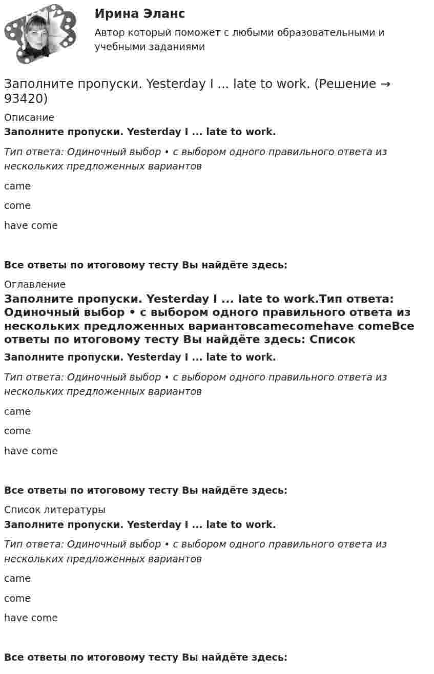      
            Описание
            Заполните пропуски. Yesterday I ... late to work.Тип ответа: Одиночный выбор • с выбором одного правильного ответа из нескольких предложенных вариантовcamecomehave comeВсе ответы по итоговому тесту Вы найдёте здесь:  
            Оглавление
            Заполните пропуски. Yesterday I ... late to work.Тип ответа: Одиночный выбор • с выбором одного правильного ответа из нескольких предложенных вариантовcamecomehave comeВсе ответы по итоговому тесту Вы найдёте здесь:  
            Список литературы
            Заполните пропуски. Yesterday I ... late to work.Тип ответа: Одиночный выбор • с выбором одного правильного ответа из нескольких предложенных вариантовcamecomehave comeВсе ответы по итоговому тесту Вы найдёте здесь:  
            
            
            Заполните пропуски. Yesterday I ... late to work.Заполните пропуски. Yesterday I ... late to work.Заполните пропуски. Yesterday I ... late to work. Заполните пропуски.… yesterday was a public holiday, all the shops were closed.Заполните пропуски. You … buy stamps in a pharmacy.Заполните пропуски. You … park here. It s for taxis.Заполните пропуски.… you play chess?Заполните пропуски. Why can t I go? … you re too young.Заполните пропуски. Why … late yesterday?Заполните пропуски. Why … late yesterday? Заполните пропуски. William and Carol have been married … 1995. Заполните пропуски. With this travel card you can go ... you like on ... bus you likeЗаполните пропуски. With this travel card you can go ... you like on ... bus you like. Заполните пропуски. Yesterday I … a pair of gloves in the shop.