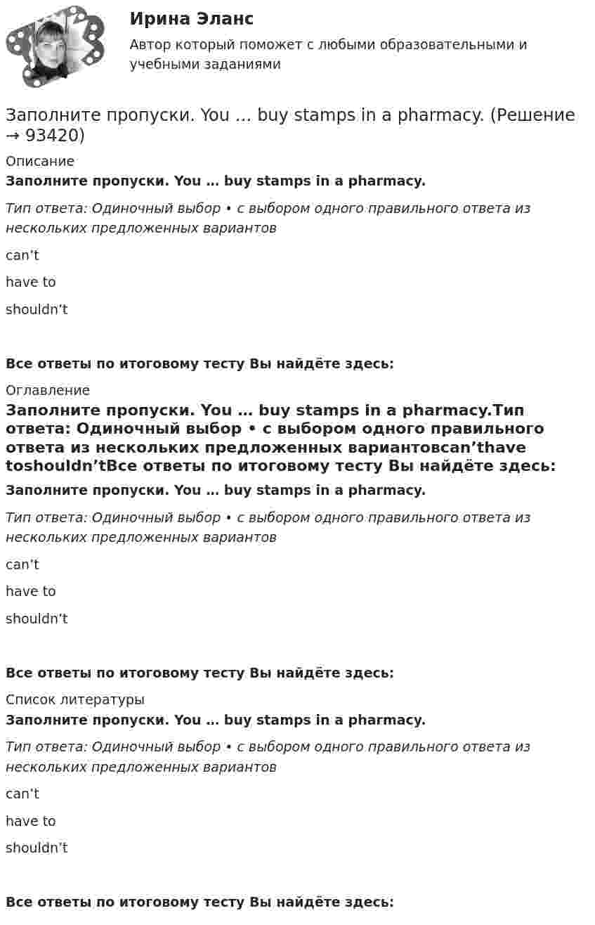      
            Описание
            Заполните пропуски. You … buy stamps in a pharmacy.Тип ответа: Одиночный выбор • с выбором одного правильного ответа из нескольких предложенных вариантовcan’thave toshouldn’tВсе ответы по итоговому тесту Вы найдёте здесь:  
            Оглавление
            Заполните пропуски. You … buy stamps in a pharmacy.Тип ответа: Одиночный выбор • с выбором одного правильного ответа из нескольких предложенных вариантовcan’thave toshouldn’tВсе ответы по итоговому тесту Вы найдёте здесь:  
            Список литературы
            Заполните пропуски. You … buy stamps in a pharmacy.Тип ответа: Одиночный выбор • с выбором одного правильного ответа из нескольких предложенных вариантовcan’thave toshouldn’tВсе ответы по итоговому тесту Вы найдёте здесь:  
            
            
            Заполните пропуски.… yesterday was a public holiday, all the shops were closed.Заполните пропуски. You … buy stamps in a pharmacy.Заполните пропуски. You … park here. It s for taxis.Заполните пропуски.… you play chess?Заполните пропуски. You … take the underground. It ll be quicker than a taxi.Заполните пропуски. You … take the underground. Itll be quicker than a taxi.Заполните пропуски. You … take the underground. Itll be quicker than a taxi. Заполните пропуски. William and Carol have been married … 1995. Заполните пропуски. With this travel card you can go ... you like on ... bus you likeЗаполните пропуски. With this travel card you can go ... you like on ... bus you like. Заполните пропуски. Yesterday I … a pair of gloves in the shop.Заполните пропуски. Yesterday I felt sick and … to the swimming poolЗаполните пропуски. Yesterday I ... late to work.Заполните пропуски. Yesterday I ... late to work.