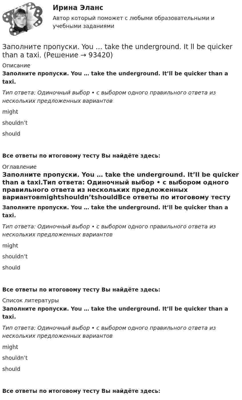      
            Описание
            Заполните пропуски. You … take the underground. It’ll be quicker than a taxi.Тип ответа: Одиночный выбор • с выбором одного правильного ответа из нескольких предложенных вариантовmightshouldn’tshouldВсе ответы по итоговому тесту Вы найдёте здесь:  
            Оглавление
            Заполните пропуски. You … take the underground. It’ll be quicker than a taxi.Тип ответа: Одиночный выбор • с выбором одного правильного ответа из нескольких предложенных вариантовmightshouldn’tshouldВсе ответы по итоговому тесту Вы найдёте здесь:  
            Список литературы
            Заполните пропуски. You … take the underground. It’ll be quicker than a taxi.Тип ответа: Одиночный выбор • с выбором одного правильного ответа из нескольких предложенных вариантовmightshouldn’tshouldВсе ответы по итоговому тесту Вы найдёте здесь:  
            
            
            Заполните пропуски.… you play chess?Заполните пропуски. You … take the underground. It ll be quicker than a taxi.Заполните пропуски. You … take the underground. Itll be quicker than a taxi.Заполните пропуски. You … take the underground. Itll be quicker than a taxi. Заполните пропуски. You … talk loudly in the library.Заполните пропуски. You … talk loudly in the library.Заполните пропуски. You … to wait here for the bus.Заполните пропуски. Yesterday I … a pair of gloves in the shop.Заполните пропуски. Yesterday I felt sick and … to the swimming poolЗаполните пропуски. Yesterday I ... late to work.Заполните пропуски. Yesterday I ... late to work.Заполните пропуски. Yesterday I ... late to work. Заполните пропуски.… yesterday was a public holiday, all the shops were closed.Заполните пропуски. You … buy stamps in a pharmacy.