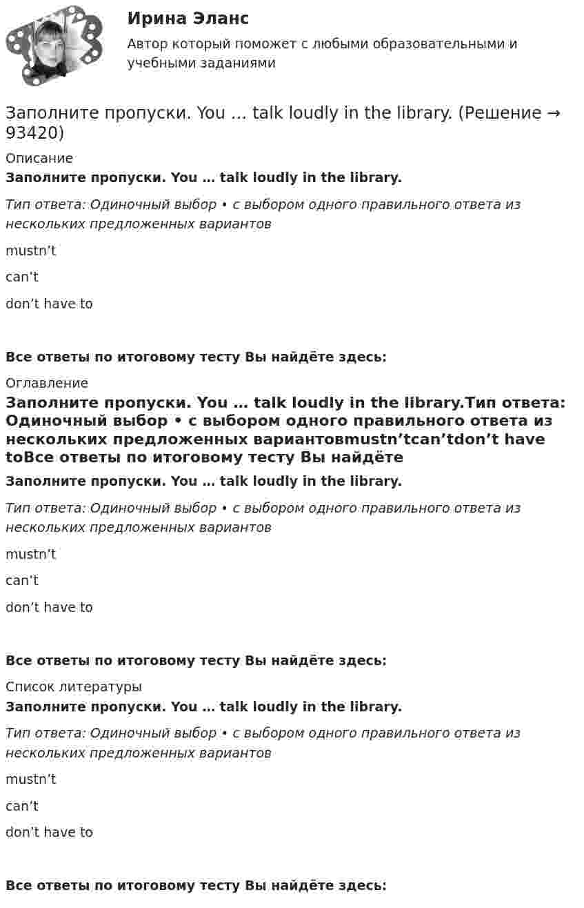      
            Описание
            Заполните пропуски. You … talk loudly in the library.Тип ответа: Одиночный выбор • с выбором одного правильного ответа из нескольких предложенных вариантовmustn’tcan’tdon’t have toВсе ответы по итоговому тесту Вы найдёте здесь:  
            Оглавление
            Заполните пропуски. You … talk loudly in the library.Тип ответа: Одиночный выбор • с выбором одного правильного ответа из нескольких предложенных вариантовmustn’tcan’tdon’t have toВсе ответы по итоговому тесту Вы найдёте здесь:  
            Список литературы
            Заполните пропуски. You … talk loudly in the library.Тип ответа: Одиночный выбор • с выбором одного правильного ответа из нескольких предложенных вариантовmustn’tcan’tdon’t have toВсе ответы по итоговому тесту Вы найдёте здесь:  
            
            
            Заполните пропуски. You … talk loudly in the library.Заполните пропуски. You … talk loudly in the library.Заполните пропуски. You … to wait here for the bus.Заполните пропуски. You … to wait here for the bus.Заполните пропуски артиклем, если это необходимо. Every term parents go to … school to meet the teachers. Заполните пропуски артиклем, если это необходимо. Excuse me, where is … university?Заполните пропуски артиклем, если это необходимо. … experience is … best teacher. Заполните пропуски. Yesterday I ... late to work. Заполните пропуски.… yesterday was a public holiday, all the shops were closed.Заполните пропуски. You … buy stamps in a pharmacy.Заполните пропуски. You … park here. It s for taxis.Заполните пропуски.… you play chess?Заполните пропуски. You … take the underground. It ll be quicker than a taxi.Заполните пропуски. You … take the underground. Itll be quicker than a taxi.