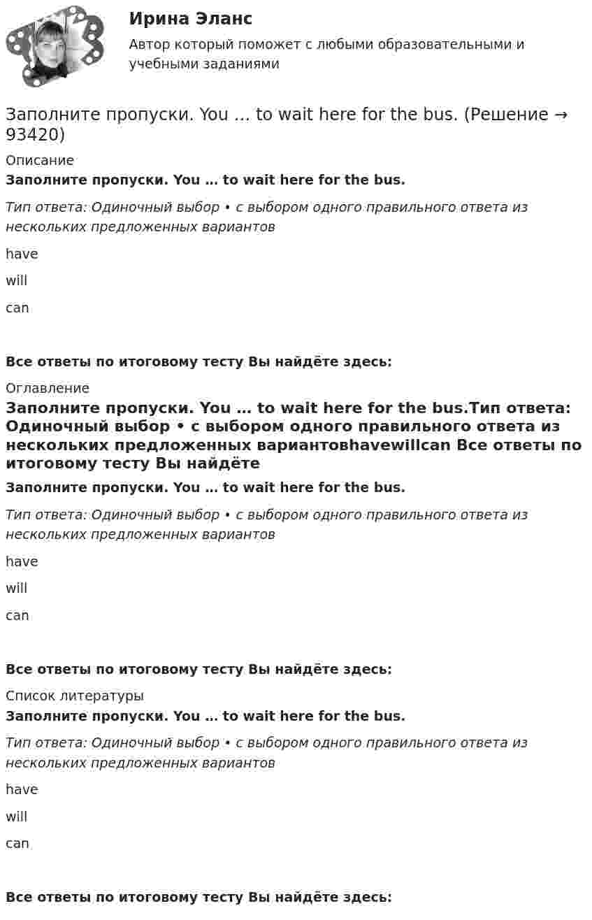      
            Описание
            Заполните пропуски. You … to wait here for the bus.Тип ответа: Одиночный выбор • с выбором одного правильного ответа из нескольких предложенных вариантовhavewillcan Все ответы по итоговому тесту Вы найдёте здесь:  
            Оглавление
            Заполните пропуски. You … to wait here for the bus.Тип ответа: Одиночный выбор • с выбором одного правильного ответа из нескольких предложенных вариантовhavewillcan Все ответы по итоговому тесту Вы найдёте здесь:  
            Список литературы
            Заполните пропуски. You … to wait here for the bus.Тип ответа: Одиночный выбор • с выбором одного правильного ответа из нескольких предложенных вариантовhavewillcan Все ответы по итоговому тесту Вы найдёте здесь:  
            
            
            Заполните пропуски. You … to wait here for the bus.Заполните пропуски. You … to wait here for the bus.Заполните пропуски артиклем, если это необходимо. Every term parents go to … school to meet the teachers. Заполните пропуски артиклем, если это необходимо. Excuse me, where is … university?Заполните пропуски артиклем, если это необходимо. … experience is … best teacher.  Заполните пропуски артиклем, если это необходимо. He has just asked me what time … lecture starts.Заполните пропуски артиклем, если это необходимо. He has just asked me what time … lecture starts. Заполните пропуски. You … buy stamps in a pharmacy.Заполните пропуски. You … park here. It s for taxis.Заполните пропуски.… you play chess?Заполните пропуски. You … take the underground. It ll be quicker than a taxi.Заполните пропуски. You … take the underground. Itll be quicker than a taxi.Заполните пропуски. You … take the underground. Itll be quicker than a taxi. Заполните пропуски. You … talk loudly in the library.