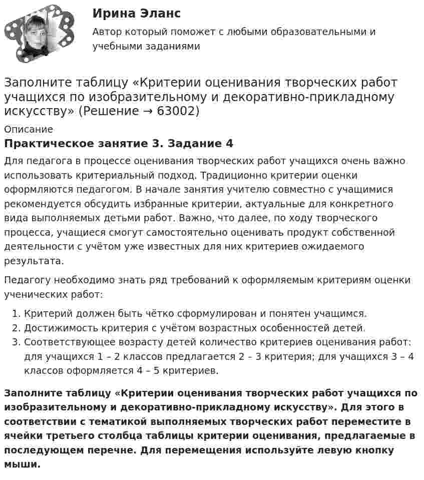      
            Описание
            Практическое занятие 3. Задание 4Для педагога в процессе оценивания творческих работ учащихся очень важно использовать критериальный подход. Традиционно критерии оценки оформляются педагогом. В начале занятия учителю совместно с учащимися рекомендуется обсудить избранные критерии, актуальные для конкретного вида выполняемых детьми работ. Важно, что далее, по ходу творческого процесса, учащиеся смогут самостоятельно оценивать продукт собственной деятельности с учётом уже известных для них критериев ожидаемого результата.Педагогу необходимо знать ряд требований к оформляемым критериям оценки ученических работ:   Критерий должен быть чётко сформулирован и понятен учащимся.   Достижимость критерия с учётом возрастных особенностей детей.  Соответствующее возрасту детей количество критериев оценивания работ: для учащихся 1 – 2 классов предлагается 2 – 3 критерия; для учащихся 3 – 4 классов оформляется 4 – 5 критериев.Заполните таблицу «Критерии оценивания творческих работ учащихся по изобразительному и декоративно-прикладному искусству». Для этого в соответствии с тематикой выполняемых творческих работ переместите в ячейки третьего столбца таблицы критерии оценивания, предлагаемые в последующем перечне. Для перемещения используйте левую кнопку мыши.   
            
            
            Заполните таблицу краткими сведениями об античных философах....Практическая работа 2. РосдистантЗаполните таблицу «Критерии оценивания творческих работ учащихся по изобразительному и декоративно-прикладному искусству»Заполните таблицу, отвечая на следующие вопросы. 1. Какие цели ставило общество перед молодежью в годы социализма и в настоящее время? 2. Каковы были цели, нормы социализации тогда и теперь? 3. Какова роль идеологии в процессе социализации тогда и теперь?Заполните таблицу. Перечислите 6 заболеваний, их причины, возникающие при работе за компьютером, а также профилактические меры, для устранения негативного фактора.Заполните таблицу по видам зарубежных органов внешних сношений. Впишите сначала виды зарубежных органов внешних сношений, а затем конкретные наименования таких органов.Заполните таблицу «Подходы к практике интернет-консультирования в основных направлениях современной психологии»Заполните таблицу, позволяющую раскрыть эволюцию институциональной теории и ее структуру.Заполните пропуски предлогами.Goodbye. See you … FridayЗаполните пропуски предлогами. It s 14 June today. My exam is … 28 June.Заполните пропуски предлогами. It s cool … autumn.Заполните пропуски предлогами. It s cool … autumn. Заполните пропуски предлогами. Julia s birthday is … January.Заполните пропуски предлогами. Let s meet at 13.00 … the afternoon.Заполните следующий текст словами и выражениями, данными в рамке. From the History of Punishment victim; felons; offender; beheading; adultery; pillory; punishment; execution; deliberately; condemned; ancient; medieval; guilty; legal; public