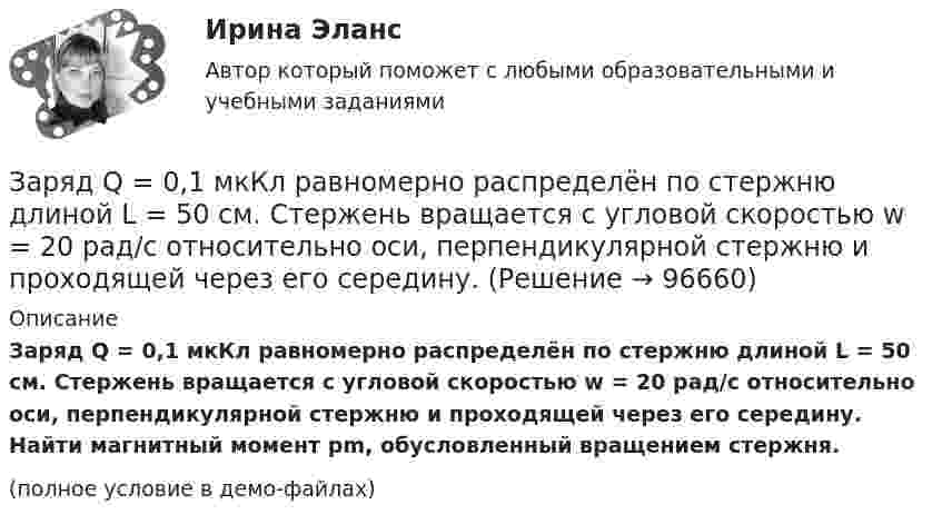     
            Описание
            Заряд Q = 0,1 мкКл равномерно распределён по стержню длиной L = 50 см. Стержень вращается с угловой скоростью w = 20 рад/с относительно оси, перпендикулярной стержню и проходящей через его середину. Найти магнитный момент pm, обусловленный вращением стержня.(полное условие в демо-файлах)   
            
            
            Заряд Q = 0,1 мкКл равномерно распределен по стержню длиной = 50 см. Стержень вращается с угловой скоростью = 20 рад/с относительно оси, перпендикулярной стержню и проходящей через его середину. Найти магнитный момент рm, обусловленныйЗаряд Q = 0,1 мкКл равномерно распределён по стержню длиной L = 50 см. Стержень вращается с угловой скоростью w = 20 рад/с относительно оси, перпендикулярной стержню и проходящей через его середину. Заряд Q = 10 нКл создаёт электрическое поле. Какую работу совершат силы этого поля, если оно переместит заряд Q1 = 1 нКл вдоль силовой линии из точки, находящейся от заряда на расстоянии r1 = 8 см, до расстояния r2 = 1 м?Заряд q = 5 нКл равномерно распределён по кольцу радиуса R = 20 см. Найти напряжённость электростатического поля E(x) на оси x, перпендикулярной плоскости кольца и проходящей через его центр.Заряд q находится на расстоянии L от центра изолированного проводящего шараЗаряд Q равномерно распределён по кольцу радиусом R. Найти потенциал j относительно бесконечности и напряжённость E на оси кольца как функции расстояния h от центра кольца. Построить графики зависимостей E(h) и j(h).Заряд движется в магнитном поле. Индукция магнитного поля и скорость заряда увеличиваются в 3 раза. Сила, действующаяна заряд Выберите один ответ: a.уменьшится в 9 раз b.увеличится в 12 раз c.уменьшится в 3 раза d.увеличится в 3 раза e.увелиЗаряд -1 нКл переместился в поле заряда +1,5 нКл из точки с потенциалом 100 В в точку с потенциалом 600 В. Определить работу сил поля и расстояние между этими точками.Заряд –1 нКл переместился в поле заряда +3 нКл из точки с потенциалом 200 В в точку с потенциалом 1200 В. Определить работу сил поля и расстояние между этими точками.Заряд 1 нКл переносится из бесконечности в точку, находящуюся на расстоянии 0,1 м от поверхности металлической сферы радиусом 0,1 м, заряженной с поверхностной плотностью 10-5 Кл/м2. Определить работу перемещения заряда.Заряд 1 нКл переносится из бесконечности в точку, находящуюся на расстоянии 10 см от поверхности сферы диаметром 10 см, заряженной с поверхностной плотностью 10-3 Кл/м2. Определить работу перемещения заряда.Заряд 1 нКл притянулся к бесконечной плоскости, равномерно заряженной с поверхностной плотностью 0,2 мкКл/м2. На каком расстоянии от плоскости находился заряд, если работа сил поля по его перемещению равна 1 мкДж?Заряд 2,5.10-8 Кл равномерно распределен по всему объему однородного сферического диэлектрика (  5) радиусом  R= 4,0 см. Построить графики функций f1(r) иf2(r) для случаев:Заряд 3∙10-8 Кл помещён в точку напряжённостью 6∙104 Н/Кл. Найти силу, действующую на заряд.