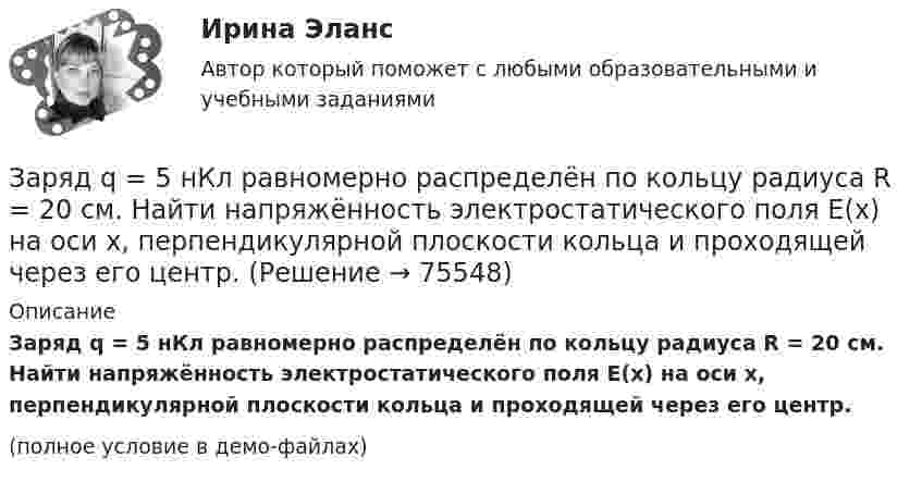     
            Описание
            Заряд q = 5 нКл равномерно распределён по кольцу радиуса R = 20 см. Найти напряжённость электростатического поля E(x) на оси x, перпендикулярной плоскости кольца и проходящей через его центр.(полное условие в демо-файлах)   
            
            
            Заряд Q = 10 нКл создаёт электрическое поле. Какую работу совершат силы этого поля, если оно переместит заряд Q1 = 1 нКл вдоль силовой линии из точки, находящейся от заряда на расстоянии r1 = 8 см, до расстояния r2 = 1 м?Заряд q = 5 нКл равномерно распределён по кольцу радиуса R = 20 см. Найти напряжённость электростатического поля E(x) на оси x, перпендикулярной плоскости кольца и проходящей через его центр.Заряд q находится на расстоянии L от центра изолированного проводящего шараЗаряд Q равномерно распределён по кольцу радиусом R. Найти потенциал j относительно бесконечности и напряжённость E на оси кольца как функции расстояния h от центра кольца. Построить графики зависимостей E(h) и j(h).Заряд движется в магнитном поле. Индукция магнитного поля и скорость заряда увеличиваются в 3 раза. Сила, действующаяна заряд Выберите один ответ: a.уменьшится в 9 раз b.увеличится в 12 раз c.уменьшится в 3 раза d.увеличится в 3 раза e.увелизарядка аккумулятора автомобиляЗаряд на каждом из двух последовательно соединённых конденсаторов ёмкостью 18 и 10 мкФ равен 0,09 нКл. Определить ёмкость батареи конденсаторов и напряжение на этой батарее и на каждом конденсаторе.Заряд 1 нКл переносится из бесконечности в точку, находящуюся на расстоянии 0,1 м от поверхности металлической сферы радиусом 0,1 м, заряженной с поверхностной плотностью 10-5 Кл/м2. Определить работу перемещения заряда.Заряд 1 нКл переносится из бесконечности в точку, находящуюся на расстоянии 10 см от поверхности сферы диаметром 10 см, заряженной с поверхностной плотностью 10-3 Кл/м2. Определить работу перемещения заряда.Заряд 1 нКл притянулся к бесконечной плоскости, равномерно заряженной с поверхностной плотностью 0,2 мкКл/м2. На каком расстоянии от плоскости находился заряд, если работа сил поля по его перемещению равна 1 мкДж?Заряд 2,5.10-8 Кл равномерно распределен по всему объему однородного сферического диэлектрика (  5) радиусом  R= 4,0 см. Построить графики функций f1(r) иf2(r) для случаев:Заряд 3∙10-8 Кл помещён в точку напряжённостью 6∙104 Н/Кл. Найти силу, действующую на заряд.Заряд 5 нКл находится в электрическом поле с напряжённостью 8 кН/Кл. С какой силой поле действует на заряд?Заряд Q = 0,1 мкКл равномерно распределен по стержню длиной = 50 см. Стержень вращается с угловой скоростью = 20 рад/с относительно оси, перпендикулярной стержню и проходящей через его середину. Найти магнитный момент рm, обусловленный