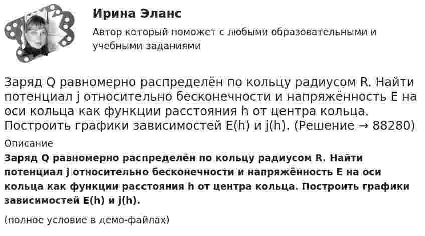     
            Описание
            Заряд Q равномерно распределён по кольцу радиусом R. Найти потенциал j относительно бесконечности и напряжённость E на оси кольца как функции расстояния h от центра кольца. Построить графики зависимостей E(h) и j(h).(полное условие в демо-файлах)   
            
            
            Заряд q находится на расстоянии L от центра изолированного проводящего шараЗаряд Q равномерно распределён по кольцу радиусом R. Найти потенциал j относительно бесконечности и напряжённость E на оси кольца как функции расстояния h от центра кольца. Построить графики зависимостей E(h) и j(h).Заряд движется в магнитном поле. Индукция магнитного поля и скорость заряда увеличиваются в 3 раза. Сила, действующаяна заряд Выберите один ответ: a.уменьшится в 9 раз b.увеличится в 12 раз c.уменьшится в 3 раза d.увеличится в 3 раза e.увелизарядка аккумулятора автомобиляЗаряд на каждом из двух последовательно соединённых конденсаторов ёмкостью 18 и 10 мкФ равен 0,09 нКл. Определить ёмкость батареи конденсаторов и напряжение на этой батарее и на каждом конденсаторе.Заряд на каждом из двух последовательно соединённых конденсаторов ёмкостью 18 и 10 пФ равен 0,09 нКл. Определить напряжение:Заряд на обкладках конденсатора ёмкостью C = 4 мкФ, включённого в колебательный контур, меняется по законуЗаряд 1 нКл притянулся к бесконечной плоскости, равномерно заряженной с поверхностной плотностью 0,2 мкКл/м2. На каком расстоянии от плоскости находился заряд, если работа сил поля по его перемещению равна 1 мкДж?Заряд 2,5.10-8 Кл равномерно распределен по всему объему однородного сферического диэлектрика (  5) радиусом  R= 4,0 см. Построить графики функций f1(r) иf2(r) для случаев:Заряд 3∙10-8 Кл помещён в точку напряжённостью 6∙104 Н/Кл. Найти силу, действующую на заряд.Заряд 5 нКл находится в электрическом поле с напряжённостью 8 кН/Кл. С какой силой поле действует на заряд?Заряд Q = 0,1 мкКл равномерно распределен по стержню длиной = 50 см. Стержень вращается с угловой скоростью = 20 рад/с относительно оси, перпендикулярной стержню и проходящей через его середину. Найти магнитный момент рm, обусловленныйЗаряд Q = 0,1 мкКл равномерно распределён по стержню длиной L = 50 см. Стержень вращается с угловой скоростью w = 20 рад/с относительно оси, перпендикулярной стержню и проходящей через его середину. Заряд Q = 10 нКл создаёт электрическое поле. Какую работу совершат силы этого поля, если оно переместит заряд Q1 = 1 нКл вдоль силовой линии из точки, находящейся от заряда на расстоянии r1 = 8 см, до расстояния r2 = 1 м?