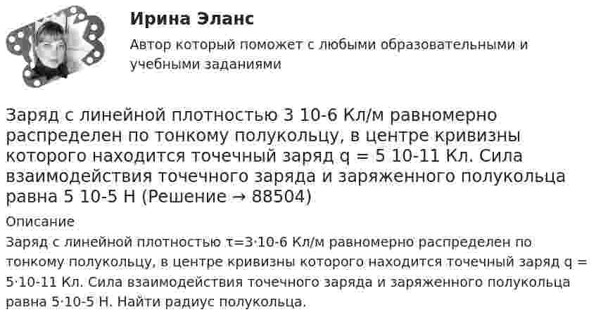      
            Описание
            Заряд с линейной плотностью τ=3·10-6 Кл/м равномерно распределен по тонкому полукольцу, в центре кривизны которого находится точечный заряд q = 5·10-11 Кл. Сила взаимодействия точечного заряда и заряженного полукольца равна 5·10-5 Н. Найти радиус полукольца.   
            
            
            Заряд распределён равномерно по бесконечной плоскости с поверхностной плотностью s = 25 нКл/м2. Определить разность потенциалов Dj двух точек поля, одна из которых расположена на расстоянии r1 = 9 смЗаряд с линейной плотностью 3 10-6 Кл/м равномерно распределен по тонкому полукольцу, в центре кривизны которого находится точечный заряд q = 5 10-11 Кл. Сила взаимодействия точечного заряда и заряженного полукольца равна 5 10-5 НЗаряды 40 и -10 нКл расположены на расстоянии 10 см друг от друга. Какой надо взять третий заряд и где его надо поместить, чтобы система находилась в равновесии? Будет ли равновесие устойчивым или неустойчивым?Заряды Q1 = 1 мкКл и Q2 = – 1 мкКл находятся на расстоянии d = 10 см. Определить напряжённость E и потенциал j поля в точке, удалённой на расстояние r = 10 см от первого заряда и лежащей на линии, проходящей через первый зарядЗаряды q1 = 1 нКл и q2 = 2 нКл размещены на расстоянии r = 0,1 м друг от друга. На каком расстоянии от заряда q2 необходимо поместить заряд q3, чтобы вся система находилась в равновесии?  [0,06 м]Заряды q1 = -5,0·10-6 Кл и q2 = 40·10-6 Кл находятся на расстоянии r = 55·10-2 м друг от друга. Определить положение точки на прямой, соединяющей эти заряды, в которое нужно поместить заряд q0 так, чтобы система находилась в равновесии.Заряды q1 и q2 находятся на расстоянии r друг от друга. Определить положение точки на прямой, соединяющей эти заряды, в которой нужно поместить заряд q0 так, чтобы система находилась в равновесии.зарядка аккумулятора автомобиляЗаряд на каждом из двух последовательно соединённых конденсаторов ёмкостью 18 и 10 мкФ равен 0,09 нКл. Определить ёмкость батареи конденсаторов и напряжение на этой батарее и на каждом конденсаторе.Заряд на каждом из двух последовательно соединённых конденсаторов ёмкостью 18 и 10 пФ равен 0,09 нКл. Определить напряжение:Заряд на обкладках конденсатора ёмкостью C = 4 мкФ, включённого в колебательный контур, меняется по законуЗаряд равномерно распределён по бесконечной плоскости с поверхностной плотностью s = 10 нКл/м2. Определить разность потенциалов двух точек поля, одна из которых находится на плоскости, а другая удалена от неё на расстояние a = 10 см.Заряд равномерно распределён по объёму шара радиусом R с объёмной плотностью r. Найти напряжённости поля в точках R1 < R  и R2 > R.Заряд, равный 1 нКл, находится на расстоянии 0,2 м от бесконечно длинной равномерно заряженной нити. Под действием поля нити заряд перемещается на 0,1 м. Определить линейную плотность заряда нити, если работа сил поля равна 0,1 мкДж.