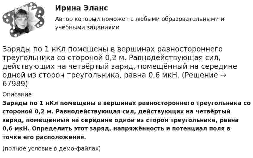     
            Описание
            Заряды по 1 нКл помещены в вершинах равностороннего треугольника со стороной 0,2 м. Равнодействующая сил, действующих на четвёртый заряд, помещённый на середине одной из сторон треугольника, равна 0,6 мкН. Определить этот заряд, напряжённость и потенциал поля в точке его расположения.(полное условие в демо-файлах)   
            
            
            Заряды q1 и q2 находятся на расстоянии r друг от друга. Определить положение точки на прямой, соединяющей эти заряды, в которой нужно поместить заряд q0 так, чтобы система находилась в равновесии.Заряды по 1 нКл помещены в вершинах равностороннего треугольника со стороной 0,2 м. Равнодействующая сил, действующих на четвёртый заряд, помещённый на середине одной из сторон треугольника, равна 0,6 мкН. Заряды по 2,5 нКл помешены в вершинах равностороннего треугольника со стороной 0,05 м. Равнодействующая сил, действующих на четвёртый заряд, помещённый на середине одной из сторон треугольника, равна 0,4 мкН. Заряженная капелька жидкости массой m = 0,01 г находится в равновесии в поле горизонтально расположенного плоского конденсатора. Расстояние между пластинами конденсатора d = 4 мм, разность потенциалов между ними U = 200 В. Определить заряд капельки.Заряженная частица (альфа частица), ускоренная разностью потенциаловЗаряженная частица движется в магнитном поле по окружности радиусом 4 см со скоростью 1 Мм/с. Индукция магнитного поля 0,3 Тл. Найти заряд частицы, если её кинетическая энергия 12 кэВ.Заряженная частица движется в магнитном поле по окружности со скоростью u = 1 Мм/с. Индукция магнитного поля B = 0,3 Тл, радиус окружности R = 4 см. Найти заряд частицы, если её кинетическая энергия W = 12 кэВ.Заряд, равный 1 нКл, находится на расстоянии 0,2 м от бесконечно длинной равномерно заряженной нити. Под действием поля нити заряд перемещается на 0,1 м. Определить линейную плотность заряда нити, если работа сил поля равна 0,1 мкДж.Заряд, равный 1 нКл, переносится в воздухе из точки, находящейся на расстоянии 1 м от бесконечно длинной, равномерно заряженной нити, в точку, находящуюся на расстоянии 10 см от неё. Заряд распределён равномерно по бесконечной плоскости с поверхностной плотностью s = 25 нКл/м2. Определить разность потенциалов Dj двух точек поля, одна из которых расположена на расстоянии r1 = 9 смЗаряд с линейной плотностью 3 10-6 Кл/м равномерно распределен по тонкому полукольцу, в центре кривизны которого находится точечный заряд q = 5 10-11 Кл. Сила взаимодействия точечного заряда и заряженного полукольца равна 5 10-5 НЗаряды 40 и -10 нКл расположены на расстоянии 10 см друг от друга. Какой надо взять третий заряд и где его надо поместить, чтобы система находилась в равновесии? Будет ли равновесие устойчивым или неустойчивым?Заряды Q1 = 1 мкКл и Q2 = – 1 мкКл находятся на расстоянии d = 10 см. Определить напряжённость E и потенциал j поля в точке, удалённой на расстояние r = 10 см от первого заряда и лежащей на линии, проходящей через первый зарядЗаряды q1 = 1 нКл и q2 = 2 нКл размещены на расстоянии r = 0,1 м друг от друга. На каком расстоянии от заряда q2 необходимо поместить заряд q3, чтобы вся система находилась в равновесии?  [0,06 м]