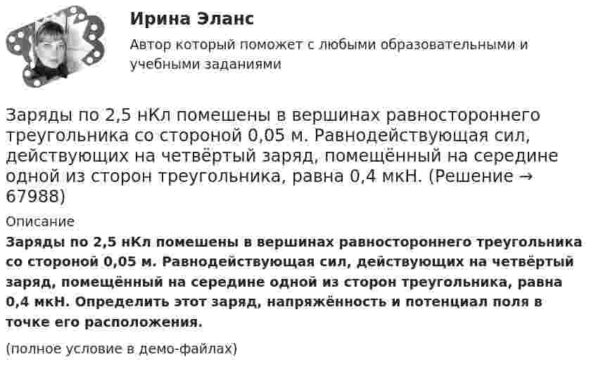     
            Описание
            Заряды по 2,5 нКл помешены в вершинах равностороннего треугольника со стороной 0,05 м. Равнодействующая сил, действующих на четвёртый заряд, помещённый на середине одной из сторон треугольника, равна 0,4 мкН. Определить этот заряд, напряжённость и потенциал поля в точке его расположения.(полное условие в демо-файлах)   
            
            
            Заряды по 1 нКл помещены в вершинах равностороннего треугольника со стороной 0,2 м. Равнодействующая сил, действующих на четвёртый заряд, помещённый на середине одной из сторон треугольника, равна 0,6 мкН. Заряды по 2,5 нКл помешены в вершинах равностороннего треугольника со стороной 0,05 м. Равнодействующая сил, действующих на четвёртый заряд, помещённый на середине одной из сторон треугольника, равна 0,4 мкН. Заряженная капелька жидкости массой m = 0,01 г находится в равновесии в поле горизонтально расположенного плоского конденсатора. Расстояние между пластинами конденсатора d = 4 мм, разность потенциалов между ними U = 200 В. Определить заряд капельки.Заряженная частица (альфа частица), ускоренная разностью потенциаловЗаряженная частица движется в магнитном поле по окружности радиусом 4 см со скоростью 1 Мм/с. Индукция магнитного поля 0,3 Тл. Найти заряд частицы, если её кинетическая энергия 12 кэВ.Заряженная частица движется в магнитном поле по окружности со скоростью u = 1 Мм/с. Индукция магнитного поля B = 0,3 Тл, радиус окружности R = 4 см. Найти заряд частицы, если её кинетическая энергия W = 12 кэВ.Заряженная частица движется в магнитном поле по окружности со скоростью V = 106 м/с. Индукция магнитного поля B = 0,3 Тл. Радиус окружности R = 4 см. Найти заряд частицы, если известно, что её энергия E = 10-15 Дж.Заряд, равный 1 нКл, переносится в воздухе из точки, находящейся на расстоянии 1 м от бесконечно длинной, равномерно заряженной нити, в точку, находящуюся на расстоянии 10 см от неё. Заряд распределён равномерно по бесконечной плоскости с поверхностной плотностью s = 25 нКл/м2. Определить разность потенциалов Dj двух точек поля, одна из которых расположена на расстоянии r1 = 9 смЗаряд с линейной плотностью 3 10-6 Кл/м равномерно распределен по тонкому полукольцу, в центре кривизны которого находится точечный заряд q = 5 10-11 Кл. Сила взаимодействия точечного заряда и заряженного полукольца равна 5 10-5 НЗаряды 40 и -10 нКл расположены на расстоянии 10 см друг от друга. Какой надо взять третий заряд и где его надо поместить, чтобы система находилась в равновесии? Будет ли равновесие устойчивым или неустойчивым?Заряды Q1 = 1 мкКл и Q2 = – 1 мкКл находятся на расстоянии d = 10 см. Определить напряжённость E и потенциал j поля в точке, удалённой на расстояние r = 10 см от первого заряда и лежащей на линии, проходящей через первый зарядЗаряды q1 = 1 нКл и q2 = 2 нКл размещены на расстоянии r = 0,1 м друг от друга. На каком расстоянии от заряда q2 необходимо поместить заряд q3, чтобы вся система находилась в равновесии?  [0,06 м]Заряды q1 = -5,0·10-6 Кл и q2 = 40·10-6 Кл находятся на расстоянии r = 55·10-2 м друг от друга. Определить положение точки на прямой, соединяющей эти заряды, в которое нужно поместить заряд q0 так, чтобы система находилась в равновесии.