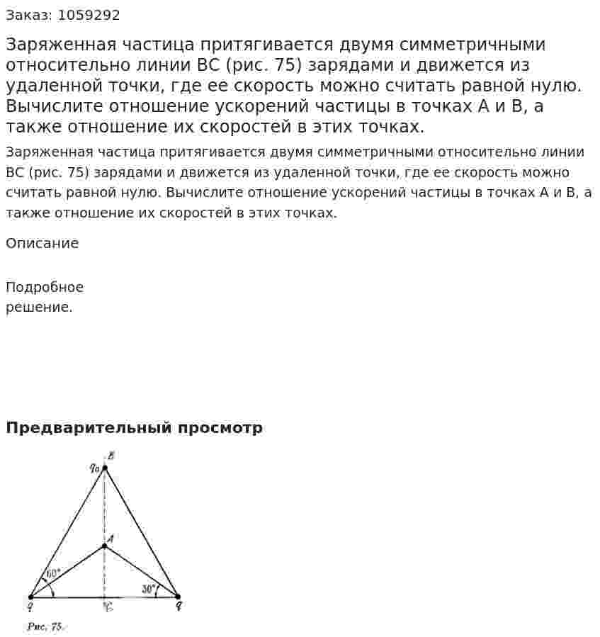 Заряженная частица притягивается двумя симметричными относительно линии ВС (рис. 75) зарядами и движется из удаленной точки, где ее скорость можно считать равной нулю. Вычислите отношение ускорений частицы в точках А и В, а также отношение их скоростей в этих точках. 