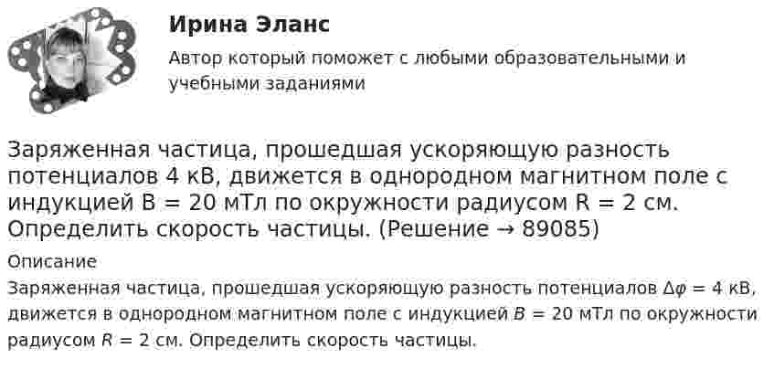      
            Описание
            Заряженная частица, прошедшая ускоряющую разность потенциалов Δφ = 4 кВ, движется в однородном магнитном поле с индукцией B = 20 мТл по окружности радиусом R = 2 см. Определить скорость частицы.   
            
            
            Заряженная частица движется по прямолинейной траектории в скрещенных под прямым углом электрическом и магнитном полях с напряжённостями, равными соответственно E = 200 В/см и H = 1 кА/м. Траектория частицы перпендикулярнаЗаряженная частица, прошедшая ускоряющую разность потенциалов  4 кВ, движется в однородном магнитном поле с индукцией B = 20 мТл по окружности радиусом R = 2 см. Определить скорость частицы.Заряженная частица, прошедшая ускоряющую разность потенциалов U = 2 кВ, движется в однородном магнитном поле с индукцией B = 15,1 мТл по окружности радиусом R = 1 см. Определить отношение q/m заряда частицыЗаряженная частица, прошедшая ускоряющую разность потенциалов U = 500 В, имеет длину волны де Бройля  λ = 1282 фм. Определить массу этой частицы, если её заряд равен заряду электрона.Заряженная частица прошла ускоряющую разность потенциалов U = 100 В и, влетев в однородное магнитное поле (B = 0,1 Тл), стала двигаться по винтовой линии с радиусом R = 1 см и шагом h = 6,5 см. Заряженная частица прошла ускоряющую разность потенциалов U = 100 В и, влетев в однородное магнитное поле (В = 0,1 Тл), стала двигаться по винтовой линии с шагом h = 6,5 см и радиусом R = 1 см. Определить отношение заряда частицыЗаряженная частица прошла ускоряющую разность потенциалов и влетела в скрещенные под прямым углом электрическое и магнитное поля. Напряжённость электрического поля 400 В/м, индукция магнитного поля 0,2 ТлЗаряды по 2,5 нКл помешены в вершинах равностороннего треугольника со стороной 0,05 м. Равнодействующая сил, действующих на четвёртый заряд, помещённый на середине одной из сторон треугольника, равна 0,4 мкН. Заряженная капелька жидкости массой m = 0,01 г находится в равновесии в поле горизонтально расположенного плоского конденсатора. Расстояние между пластинами конденсатора d = 4 мм, разность потенциалов между ними U = 200 В. Определить заряд капельки.Заряженная частица (альфа частица), ускоренная разностью потенциаловЗаряженная частица движется в магнитном поле по окружности радиусом 4 см со скоростью 1 Мм/с. Индукция магнитного поля 0,3 Тл. Найти заряд частицы, если её кинетическая энергия 12 кэВ.Заряженная частица движется в магнитном поле по окружности со скоростью u = 1 Мм/с. Индукция магнитного поля B = 0,3 Тл, радиус окружности R = 4 см. Найти заряд частицы, если её кинетическая энергия W = 12 кэВ.Заряженная частица движется в магнитном поле по окружности со скоростью V = 106 м/с. Индукция магнитного поля B = 0,3 Тл. Радиус окружности R = 4 см. Найти заряд частицы, если известно, что её энергия E = 10-15 Дж.Заряженная частица движется в магнитном поле с индукцией B = 0,02 Тл по окружности со скоростью 200 м/с. Радиус окружности R = 0,1 м. Найти заряд частицы, если её кинетическая энергия равна 3,2·10-20 Дж.