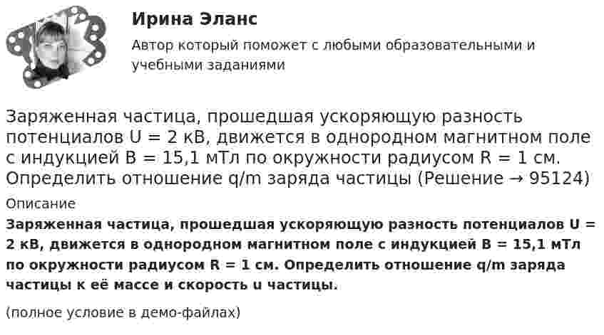     
            Описание
            Заряженная частица, прошедшая ускоряющую разность потенциалов U = 2 кВ, движется в однородном магнитном поле с индукцией B = 15,1 мТл по окружности радиусом R = 1 см. Определить отношение q/m заряда частицы к её массе и скорость u частицы.(полное условие в демо-файлах)   
            
            
            Заряженная частица, прошедшая ускоряющую разность потенциалов  4 кВ, движется в однородном магнитном поле с индукцией B = 20 мТл по окружности радиусом R = 2 см. Определить скорость частицы.Заряженная частица, прошедшая ускоряющую разность потенциалов U = 2 кВ, движется в однородном магнитном поле с индукцией B = 15,1 мТл по окружности радиусом R = 1 см. Определить отношение q/m заряда частицыЗаряженная частица, прошедшая ускоряющую разность потенциалов U = 500 В, имеет длину волны де Бройля  λ = 1282 фм. Определить массу этой частицы, если её заряд равен заряду электрона.Заряженная частица прошла ускоряющую разность потенциалов U = 100 В и, влетев в однородное магнитное поле (B = 0,1 Тл), стала двигаться по винтовой линии с радиусом R = 1 см и шагом h = 6,5 см. Заряженная частица прошла ускоряющую разность потенциалов U = 100 В и, влетев в однородное магнитное поле (В = 0,1 Тл), стала двигаться по винтовой линии с шагом h = 6,5 см и радиусом R = 1 см. Определить отношение заряда частицыЗаряженная частица прошла ускоряющую разность потенциалов и влетела в скрещенные под прямым углом электрическое и магнитное поля. Напряжённость электрического поля 400 В/м, индукция магнитного поля 0,2 ТлЗаряженная частица прошла ускоряющую разность потенциалов и влетела в скрещенные под прямым углом электрическое с напряжённостью E = 400 В/м и магнитное с индукцией B = 0,2 Тл поля. Определить ускоряющую разность потенциалов Заряженная капелька жидкости массой m = 0,01 г находится в равновесии в поле горизонтально расположенного плоского конденсатора. Расстояние между пластинами конденсатора d = 4 мм, разность потенциалов между ними U = 200 В. Определить заряд капельки.Заряженная частица (альфа частица), ускоренная разностью потенциаловЗаряженная частица движется в магнитном поле по окружности радиусом 4 см со скоростью 1 Мм/с. Индукция магнитного поля 0,3 Тл. Найти заряд частицы, если её кинетическая энергия 12 кэВ.Заряженная частица движется в магнитном поле по окружности со скоростью u = 1 Мм/с. Индукция магнитного поля B = 0,3 Тл, радиус окружности R = 4 см. Найти заряд частицы, если её кинетическая энергия W = 12 кэВ.Заряженная частица движется в магнитном поле по окружности со скоростью V = 106 м/с. Индукция магнитного поля B = 0,3 Тл. Радиус окружности R = 4 см. Найти заряд частицы, если известно, что её энергия E = 10-15 Дж.Заряженная частица движется в магнитном поле с индукцией B = 0,02 Тл по окружности со скоростью 200 м/с. Радиус окружности R = 0,1 м. Найти заряд частицы, если её кинетическая энергия равна 3,2·10-20 Дж.Заряженная частица движется по окружности радиуса 2 см в однородном магнитном поле с индукцией 0,4 Тл. Параллельно магнитному полю возбуждено электрическое поле напряжённостью 200 В/м