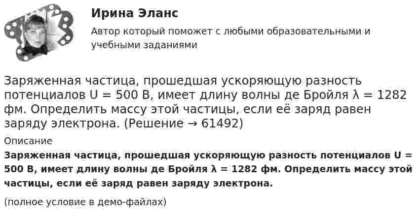     
            Описание
            Заряженная частица, прошедшая ускоряющую разность потенциалов U = 500 В, имеет длину волны де Бройля  λ = 1282 фм. Определить массу этой частицы, если её заряд равен заряду электрона.(полное условие в демо-файлах)   
            
            
            Заряженная частица, прошедшая ускоряющую разность потенциалов U = 2 кВ, движется в однородном магнитном поле с индукцией B = 15,1 мТл по окружности радиусом R = 1 см. Определить отношение q/m заряда частицыЗаряженная частица, прошедшая ускоряющую разность потенциалов U = 500 В, имеет длину волны де Бройля  λ = 1282 фм. Определить массу этой частицы, если её заряд равен заряду электрона.Заряженная частица прошла ускоряющую разность потенциалов U = 100 В и, влетев в однородное магнитное поле (B = 0,1 Тл), стала двигаться по винтовой линии с радиусом R = 1 см и шагом h = 6,5 см. Заряженная частица прошла ускоряющую разность потенциалов U = 100 В и, влетев в однородное магнитное поле (В = 0,1 Тл), стала двигаться по винтовой линии с шагом h = 6,5 см и радиусом R = 1 см. Определить отношение заряда частицыЗаряженная частица прошла ускоряющую разность потенциалов и влетела в скрещенные под прямым углом электрическое и магнитное поля. Напряжённость электрического поля 400 В/м, индукция магнитного поля 0,2 ТлЗаряженная частица прошла ускоряющую разность потенциалов и влетела в скрещенные под прямым углом электрическое с напряжённостью E = 400 В/м и магнитное с индукцией B = 0,2 Тл поля. Определить ускоряющую разность потенциалов Заряженная частица с кинетической энергией 2 кэВ движется в однородном магнитном поле по окружности радиусом 4 мм. Определить силу, действующую на частицу со стороны поля.Заряженная частица (альфа частица), ускоренная разностью потенциаловЗаряженная частица движется в магнитном поле по окружности радиусом 4 см со скоростью 1 Мм/с. Индукция магнитного поля 0,3 Тл. Найти заряд частицы, если её кинетическая энергия 12 кэВ.Заряженная частица движется в магнитном поле по окружности со скоростью u = 1 Мм/с. Индукция магнитного поля B = 0,3 Тл, радиус окружности R = 4 см. Найти заряд частицы, если её кинетическая энергия W = 12 кэВ.Заряженная частица движется в магнитном поле по окружности со скоростью V = 106 м/с. Индукция магнитного поля B = 0,3 Тл. Радиус окружности R = 4 см. Найти заряд частицы, если известно, что её энергия E = 10-15 Дж.Заряженная частица движется в магнитном поле с индукцией B = 0,02 Тл по окружности со скоростью 200 м/с. Радиус окружности R = 0,1 м. Найти заряд частицы, если её кинетическая энергия равна 3,2·10-20 Дж.Заряженная частица движется по окружности радиуса 2 см в однородном магнитном поле с индукцией 0,4 Тл. Параллельно магнитному полю возбуждено электрическое поле напряжённостью 200 В/мЗаряженная частица движется по прямолинейной траектории в скрещенных под прямым углом электрическом и магнитном полях с напряжённостями, равными соответственно E = 200 В/см и H = 1 кА/м. Траектория частицы перпендикулярна