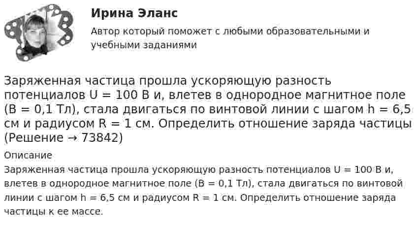      
            Описание
            Заряженная частица прошла ускоряющую разность потенциалов U = 100 В и, влетев в однородное магнитное поле (В = 0,1 Тл), стала двигаться по винтовой линии с шагом h = 6,5 см и радиусом R = 1 см. Определить отношение заряда частицы к ее массе.   
            
            
            Заряженная частица прошла ускоряющую разность потенциалов U = 100 В и, влетев в однородное магнитное поле (B = 0,1 Тл), стала двигаться по винтовой линии с радиусом R = 1 см и шагом h = 6,5 см. Заряженная частица прошла ускоряющую разность потенциалов U = 100 В и, влетев в однородное магнитное поле (В = 0,1 Тл), стала двигаться по винтовой линии с шагом h = 6,5 см и радиусом R = 1 см. Определить отношение заряда частицыЗаряженная частица прошла ускоряющую разность потенциалов и влетела в скрещенные под прямым углом электрическое и магнитное поля. Напряжённость электрического поля 400 В/м, индукция магнитного поля 0,2 ТлЗаряженная частица прошла ускоряющую разность потенциалов и влетела в скрещенные под прямым углом электрическое с напряжённостью E = 400 В/м и магнитное с индукцией B = 0,2 Тл поля. Определить ускоряющую разность потенциалов Заряженная частица с кинетической энергией 2 кэВ движется в однородном магнитном поле по окружности радиусом 4 мм. Определить силу, действующую на частицу со стороны поля.Заряженная частица с кинетической энергией, равной 1,6·10-16 Дж, движется в однородном магнитном поле по окружности радиусом 1 мм. Какова сила, действующая на частицу поля?Заряженная частица с начальной скоростью, равной нулю, пройдя некоторую разность потенциалов, приобрела скорость V = 2 Мм/с. Какую разность потенциалов прошла частица, если удельный заряд её Заряженная частица движется в магнитном поле по окружности со скоростью u = 1 Мм/с. Индукция магнитного поля B = 0,3 Тл, радиус окружности R = 4 см. Найти заряд частицы, если её кинетическая энергия W = 12 кэВ.Заряженная частица движется в магнитном поле по окружности со скоростью V = 106 м/с. Индукция магнитного поля B = 0,3 Тл. Радиус окружности R = 4 см. Найти заряд частицы, если известно, что её энергия E = 10-15 Дж.Заряженная частица движется в магнитном поле с индукцией B = 0,02 Тл по окружности со скоростью 200 м/с. Радиус окружности R = 0,1 м. Найти заряд частицы, если её кинетическая энергия равна 3,2·10-20 Дж.Заряженная частица движется по окружности радиуса 2 см в однородном магнитном поле с индукцией 0,4 Тл. Параллельно магнитному полю возбуждено электрическое поле напряжённостью 200 В/мЗаряженная частица движется по прямолинейной траектории в скрещенных под прямым углом электрическом и магнитном полях с напряжённостями, равными соответственно E = 200 В/см и H = 1 кА/м. Траектория частицы перпендикулярнаЗаряженная частица, прошедшая ускоряющую разность потенциалов  4 кВ, движется в однородном магнитном поле с индукцией B = 20 мТл по окружности радиусом R = 2 см. Определить скорость частицы.Заряженная частица, прошедшая ускоряющую разность потенциалов U = 2 кВ, движется в однородном магнитном поле с индукцией B = 15,1 мТл по окружности радиусом R = 1 см. Определить отношение q/m заряда частицы