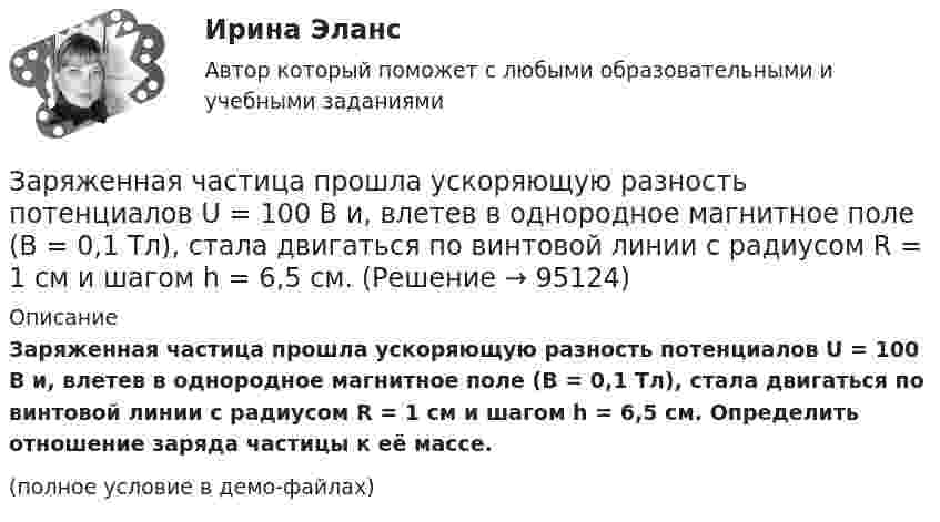     
            Описание
            Заряженная частица прошла ускоряющую разность потенциалов U = 100 В и, влетев в однородное магнитное поле (B = 0,1 Тл), стала двигаться по винтовой линии с радиусом R = 1 см и шагом h = 6,5 см. Определить отношение заряда частицы к её массе.(полное условие в демо-файлах)   
            
            
            Заряженная частица, прошедшая ускоряющую разность потенциалов U = 500 В, имеет длину волны де Бройля  λ = 1282 фм. Определить массу этой частицы, если её заряд равен заряду электрона.Заряженная частица прошла ускоряющую разность потенциалов U = 100 В и, влетев в однородное магнитное поле (B = 0,1 Тл), стала двигаться по винтовой линии с радиусом R = 1 см и шагом h = 6,5 см. Заряженная частица прошла ускоряющую разность потенциалов U = 100 В и, влетев в однородное магнитное поле (В = 0,1 Тл), стала двигаться по винтовой линии с шагом h = 6,5 см и радиусом R = 1 см. Определить отношение заряда частицыЗаряженная частица прошла ускоряющую разность потенциалов и влетела в скрещенные под прямым углом электрическое и магнитное поля. Напряжённость электрического поля 400 В/м, индукция магнитного поля 0,2 ТлЗаряженная частица прошла ускоряющую разность потенциалов и влетела в скрещенные под прямым углом электрическое с напряжённостью E = 400 В/м и магнитное с индукцией B = 0,2 Тл поля. Определить ускоряющую разность потенциалов Заряженная частица с кинетической энергией 2 кэВ движется в однородном магнитном поле по окружности радиусом 4 мм. Определить силу, действующую на частицу со стороны поля.Заряженная частица с кинетической энергией, равной 1,6·10-16 Дж, движется в однородном магнитном поле по окружности радиусом 1 мм. Какова сила, действующая на частицу поля?Заряженная частица движется в магнитном поле по окружности радиусом 4 см со скоростью 1 Мм/с. Индукция магнитного поля 0,3 Тл. Найти заряд частицы, если её кинетическая энергия 12 кэВ.Заряженная частица движется в магнитном поле по окружности со скоростью u = 1 Мм/с. Индукция магнитного поля B = 0,3 Тл, радиус окружности R = 4 см. Найти заряд частицы, если её кинетическая энергия W = 12 кэВ.Заряженная частица движется в магнитном поле по окружности со скоростью V = 106 м/с. Индукция магнитного поля B = 0,3 Тл. Радиус окружности R = 4 см. Найти заряд частицы, если известно, что её энергия E = 10-15 Дж.Заряженная частица движется в магнитном поле с индукцией B = 0,02 Тл по окружности со скоростью 200 м/с. Радиус окружности R = 0,1 м. Найти заряд частицы, если её кинетическая энергия равна 3,2·10-20 Дж.Заряженная частица движется по окружности радиуса 2 см в однородном магнитном поле с индукцией 0,4 Тл. Параллельно магнитному полю возбуждено электрическое поле напряжённостью 200 В/мЗаряженная частица движется по прямолинейной траектории в скрещенных под прямым углом электрическом и магнитном полях с напряжённостями, равными соответственно E = 200 В/см и H = 1 кА/м. Траектория частицы перпендикулярнаЗаряженная частица, прошедшая ускоряющую разность потенциалов  4 кВ, движется в однородном магнитном поле с индукцией B = 20 мТл по окружности радиусом R = 2 см. Определить скорость частицы.