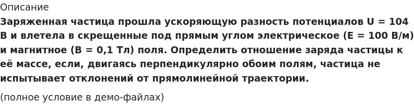      
            Описание
             Заряженная частица прошла ускоряющую разность потенциалов U = 104 В и влетела в скрещенные под прямым углом электрическое (E = 100 В/м) и магнитное (B = 0,1 Тл) поля. Определить отношение заряда частицы к её массе, если, двигаясь перпендикулярно обоим полям, частица не испытывает отклонений от прямолинейной траектории.(полное условие в демо-файлах)   