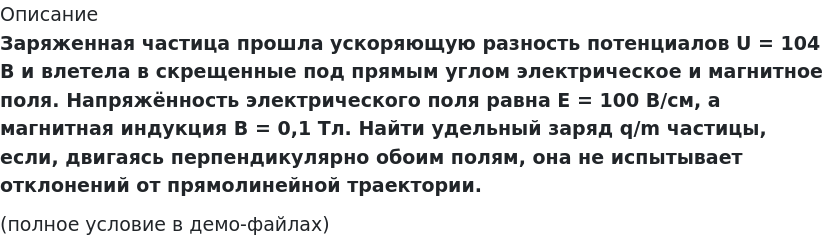       
            Описание
             Заряженная частица прошла ускоряющую разность потенциалов U = 104 В и влетела в скрещенные под прямым углом электрическое и магнитное поля. Напряжённость электрического поля равна E = 100 В/см, а магнитная индукция B = 0,1 Тл. Найти удельный заряд q/m частицы, если, двигаясь перпендикулярно обоим полям, она не испытывает отклонений от прямолинейной траектории.(полное условие в демо-файлах)   