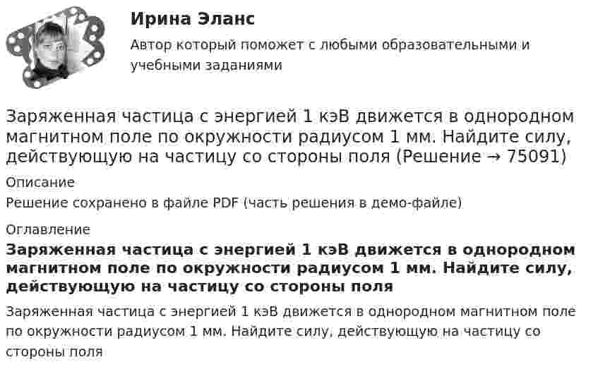     
            Описание
            Решение сохранено в файле PDF (часть решения в демо-файле) 
            Оглавление
            Заряженная частица с энергией 1 кэВ движется в однородном магнитном поле по окружности радиусом 1 мм. Найдите силу, действующую на частицу со стороны поля  
            
            
            Заряженная частица с начальной скоростью, равной нулю, пройдя некоторую разность потенциалов, приобрела скорость V = 2 Мм/с. Какую разность потенциалов прошла частица, если удельный заряд её Заряженная частица с энергией 1 кэВ движется в однородном магнитном поле по окружности радиусом 1 мм. Найдите силу, действующую на частицу со стороны поляЗаряженная частица с энергией T = 1 кэВ движется в однородном магнитном поле по окружности радиусом R = 1 мм. Найти силу Fл, действующую на частицу со стороны поля.Заряженная частица, удельный заряд которой Q/m = 47 МКл/кг, прошла разность потенциалов U = 50 кВ. Какую скорость приобрела частица, если начальная скорость её V0 = 0? (2,17 Мм/с)Заряженная частица, ускоренная разностью потенциалов 200 В, имеет длину волны де Бройля, равную 0,0202 Å (1 Å = 10-10 м). Найти массу этой частицы, если известно, что заряд её численно равен заряду электрона.Заряженная частица, ускоренная разностью потенциалов Dj = 200 В, имеет длину волны де Бройля l = 2,02 пм. Найти массу частицы m, если её заряд численно равен заряду электрона.Заряженная частица, ускоренная разностью потенциалов U0 = 500 В, имеет длину волны де Бройля 1,282 пм. Принимая заряд этой частицы равным заряду электрона, определить её массу.Заряженная частица, прошедшая ускоряющую разность потенциалов U = 2 кВ, движется в однородном магнитном поле с индукцией B = 15,1 мТл по окружности радиусом R = 1 см. Определить отношение q/m заряда частицыЗаряженная частица, прошедшая ускоряющую разность потенциалов U = 500 В, имеет длину волны де Бройля  λ = 1282 фм. Определить массу этой частицы, если её заряд равен заряду электрона.Заряженная частица прошла ускоряющую разность потенциалов U = 100 В и, влетев в однородное магнитное поле (B = 0,1 Тл), стала двигаться по винтовой линии с радиусом R = 1 см и шагом h = 6,5 см. Заряженная частица прошла ускоряющую разность потенциалов U = 100 В и, влетев в однородное магнитное поле (В = 0,1 Тл), стала двигаться по винтовой линии с шагом h = 6,5 см и радиусом R = 1 см. Определить отношение заряда частицыЗаряженная частица прошла ускоряющую разность потенциалов и влетела в скрещенные под прямым углом электрическое и магнитное поля. Напряжённость электрического поля 400 В/м, индукция магнитного поля 0,2 ТлЗаряженная частица прошла ускоряющую разность потенциалов и влетела в скрещенные под прямым углом электрическое с напряжённостью E = 400 В/м и магнитное с индукцией B = 0,2 Тл поля. Определить ускоряющую разность потенциалов Заряженная частица с кинетической энергией 2 кэВ движется в однородном магнитном поле по окружности радиусом 4 мм. Определить силу, действующую на частицу со стороны поля.